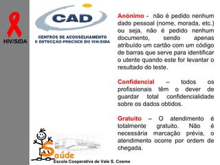 

Anónimo - não é pedido nenhum
dado pessoal (nome, morada, etc.)
ou seja, não é pedido nenhum
documento,
sendo
apenas
atribuído um cartão com um código
de barras que serve para identificar
o utente quando este for levantar o
resultado do teste.

HIV/SIDA

Confidencial
–
todos
os
profissionais têm o dever de
guardar total confidencialidade
sobre os dados obtidos.

Saúde

Gratuito – O atendimento
totalmente
gratuito.
Não
necessária marcação prévia,
atendimento ocorre por ordem
chegada.

Escola Cooperativa de Vale S. Cosme

é
é
o
de

 