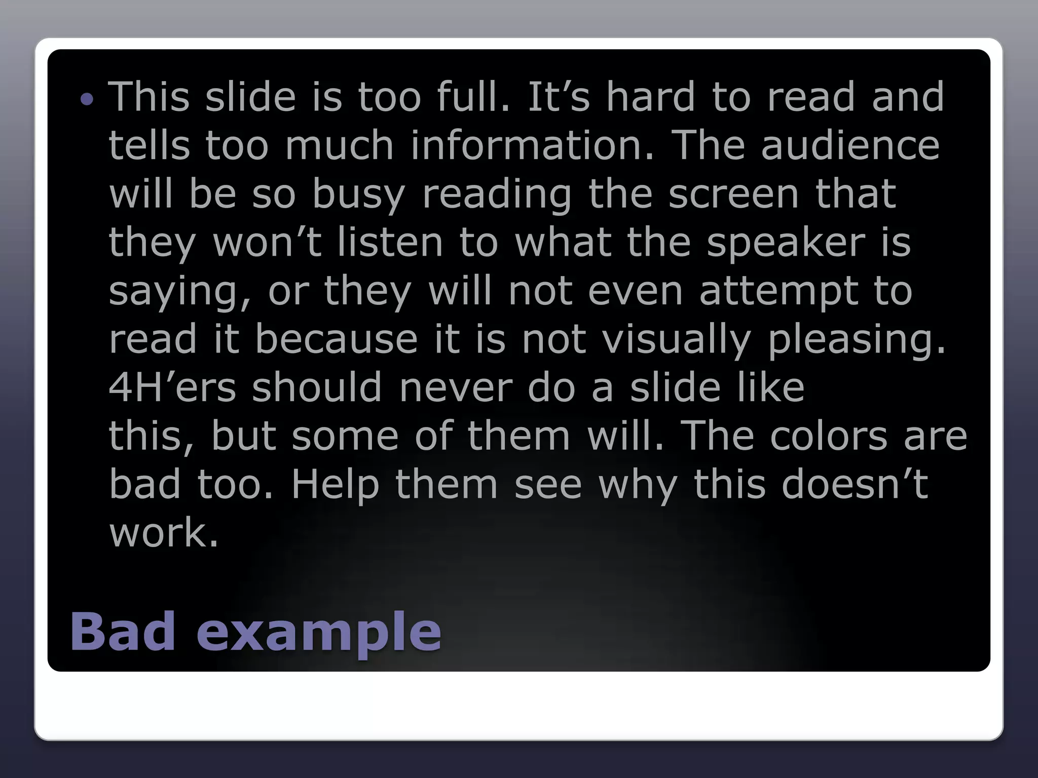    This slide is too full. It’s hard to read and
    tells too much information. The audience
    will be so busy reading the screen that
    they won’t listen to what the speaker is
    saying, or they will not even attempt to
    read it because it is not visually pleasing.
    4H’ers should never do a slide like
    this, but some of them will. The colors are
    bad too. Help them see why this doesn’t
    work.

Bad example
 