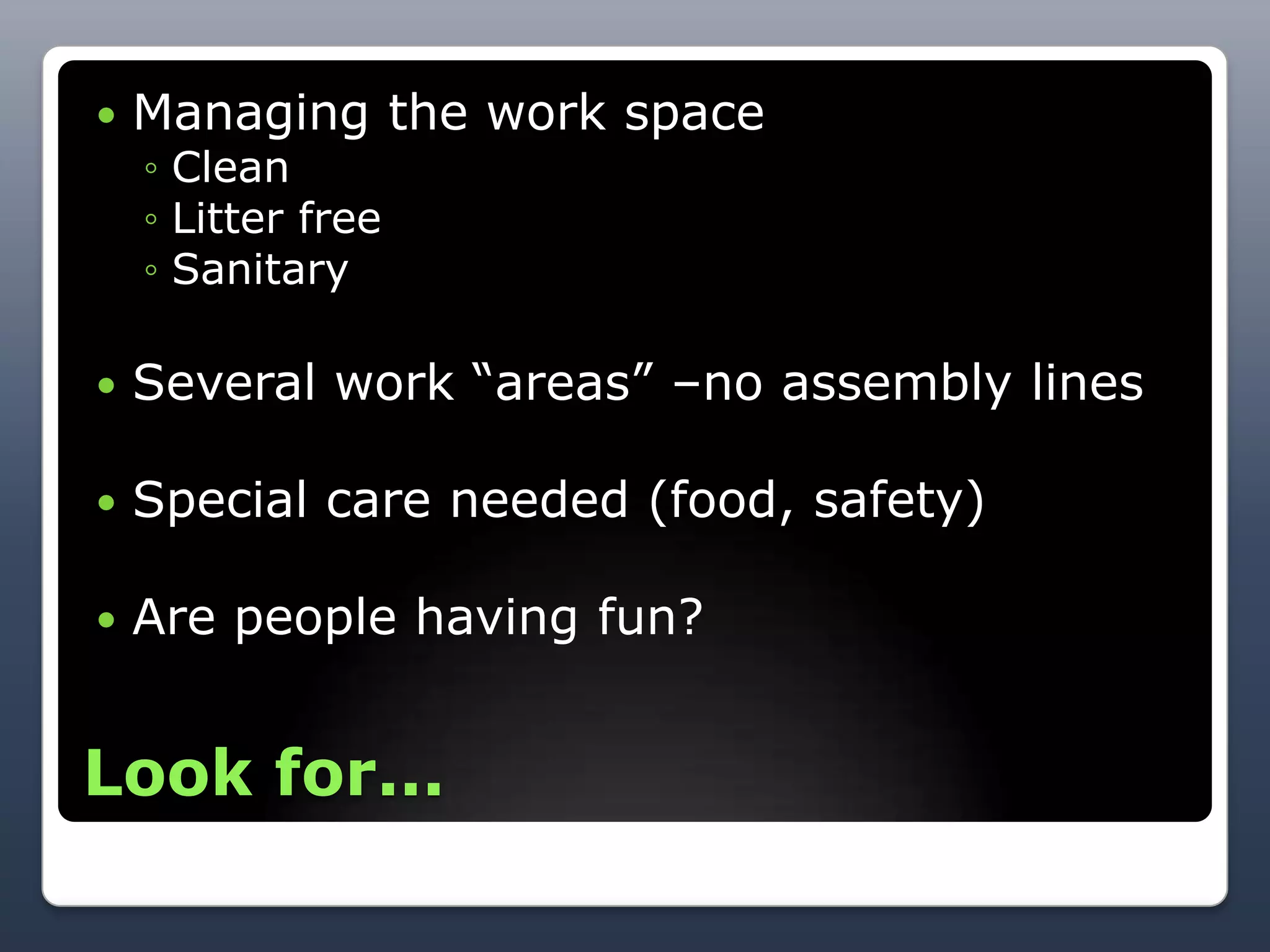    Managing the work space
    ◦ Clean
    ◦ Litter free
    ◦ Sanitary

   Several work ―areas‖ –no assembly lines

   Special care needed (food, safety)

   Are people having fun?


Look for...
 