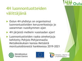 4H luonnontuotteiden
välittäjänä
 Oulun 4H-yhdistys on organisoinut
luonnontuotteiden keruuverkostoja jo
useamman vuosikymmen ajan
 4H-järjestö melkein vuosisadan ajan!
 Luonnontuotteiden raaka-aineketjuja
kehitetty Pohjois-Pohjanmaalla
Metsäkeskuksen kanssa Metsästä
monituotebisnestä hankkeessa 2019-2021
 