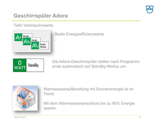 Geschirrspüler Adora 
Tiefe Verbrauchswerte 
10 
www.vzug.ch 
Die Adora-Geschirrspüler stellen nach Programm- ende automatisch auf Standby-Modus um. 
Beste Energieeffizienzwerte 
Warmwasseraufbereitung mit Sonnenenergie ist im Trend. 
Mit dem Warmwasseranschluss bis zu 90% Energie sparen.  