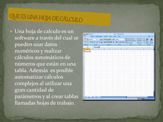  Una hoja de calculo es un 
software a través del cual se 
pueden usar datos 
numéricos y realizar 
cálculos automáticos de 
números que están en una 
tabla. Además es posible 
automatizar cálculos 
complejos al utilizar una 
gran cantidad de 
parámetros y al crear tablas 
llamadas hojas de trabajo. 
 