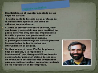  Dan Bricklin es el inventor aceptado de las 
hojas de cálculo. 
 Bricklin contó la historia de un profesor de 
la universidad que hizo una tabla de 
cálculos en una pizarra. 
 Cuando el profesor encontró un error, tuvo 
que borrar y reescribir una gran cantidad de 
pasos de forma muy tediosa, impulsando a 
Bricklin a pensar que podría replicar el 
proceso en un computador, usando 
el paradigma tablero/hoja de cálculo para ver 
los resultados de las fórmulas que 
intervenían en el proceso. 
 Su idea se convirtió en VisiCal la primera 
hoja de cálculo, y la "aplicación 
fundamental" que hizo que el PC (ordenador 
u computador personal) dejase de ser sólo 
un hobby para entusiastas del computador 
para convertirse también en una herramienta 
en los negocios y en las empresas. 
 