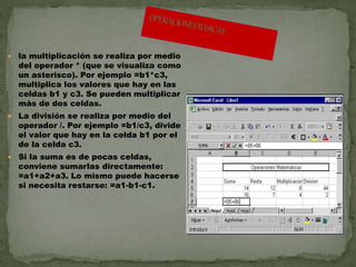  la multiplicación se realiza por medio 
del operador * (que se visualiza como 
un asterisco). Por ejemplo =b1*c3, 
multiplica los valores que hay en las 
celdas b1 y c3. Se pueden multiplicar 
más de dos celdas. 
 La división se realiza por medio del 
operador /. Por ejemplo =b1/c3, divide 
el valor que hay en la celda b1 por el 
de la celda c3. 
 Si la suma es de pocas celdas, 
conviene sumarlas directamente: 
=a1+a2+a3. Lo mismo puede hacerse 
si necesita restarse: =a1-b1-c1. 
 