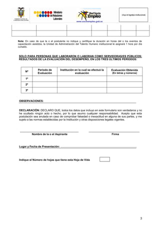 3
(Aquí el logotipo institucional)
www.socioempleo.gob.ec
Nota: En caso de que la o el postulante no indique y certifique la duración en horas del o los eventos de
capacitación asistidos, la Unidad de Administración del Talento Humano institucional le asignará 1 hora por día
cursado.
SOLO PARA PERSONAS QUE LABORARON O LABORAN COMO SERVIDORAS/ES PÚBLICOS:
RESULTADOS DE LA EVALUACIÓN DEL DESEMPEÑO, EN LOS TRES ÚLTIMOS PERÍODOS:
Nº
Período de
Evaluación
Institución en la cual se efectuó la
evaluación
Evaluación Obtenida
(En letras y números)
1º
2º
3º
OBSERVACIONES:
DECLARACIÓN: DECLARO QUE, todos los datos que incluyo en este formulario son verdaderos y no
he ocultado ningún acto o hecho, por lo que asumo cualquier responsabilidad. Acepto que esta
postulación sea anulada en caso de comprobar falsedad o inexactitud en alguna de sus partes, y me
sujeto a las normas establecidas por la Institución y otras disposiciones legales vigentes.
Nombre de la o el Aspirante Firma
Lugar y Fecha de Presentación: ......................................................................................................
Indique el Número de hojas que tiene esta Hoja de Vida
 