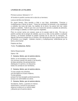 LITURGIA DE LA PALABRA
Primera Lectura: Génesis 9, 1-7
Al hombre le pediré cuentas de la vida de su hermano.
Lectura del libro de Génesis
En aquel tiempo, Dios bendijo a Noé a sus hijos, diciéndoles: “Crezcan y
multiplíquense y llenen la tierra. Todos los animales los temerán y los respetarán
a ustedes; las aves del cielo, los reptiles de la tierra, los peces del mar, están
sujetos a ustedes. Todo lo que vive y se mueve les servirá a ustedes de alimento;
se lo entrego a ustedes, lo mismo que los vegetales.
Pero no coman carne con sangre, pues en la sangre está la vida. Por eso yo
pediré cuentas de la sangre de ustedes, que es su vida; se las pediré a cualquier
animal; y al hombre también le pediré cuentas de la vida de su hermano. Si
alguien derrama la sangre de un hombre, otro derramará la suya; porque Dios hizo
al hombre a su imagen. Ustedes crezcan y multiplíquense, extiéndanse por la
tierra y domínenla”.
Palabra de Dios.
Todos: Te alabamos, Señor.
Salmo Responsorial:
Salmo 138
R. Guíame, Señor, por el camino eterno.
Señor, tú me sondeas y me conoces;
me conoces cuando me siento o me levanto,
de lejos penetras mis pensamientos;
distingues mi camino y mi descanso,
todas mis sendas te son familiares.
R. Guíame, Señor, por el camino eterno.
Tú has creado mis entrañas,
me has tejido en el seno materno.
Te doy gracias,
porque me has escogido portentosamente,
porque son admirables tus obras.
R. Guíame, Señor, por el camino eterno.
Sondéame, Señor, y penetra mi interior;
examíname y conoce lo que pienso;
observa si estoy en un camino falso
y llévame por el camino eterno.
 