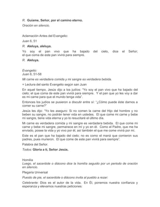 R. Guíame, Señor, por el camino eterno.
Oración en silencio.
Aclamación Antes del Evangelio:
Juan 6, 51
R. Aleluya, aleluya.
Yo soy el pan vivo que ha bajado del cielo, dice el Señor;
el que coma de este pan vivirá para siempre.
R. Aleluya.
Evangelio:
Juan 6, 51-58
Mi carne es verdadera comida y mi sangre es verdadera bebida.
+ Lectura del santo Evangelio según san Juan
En aquel tiempo, Jesús dijo a los judíos: “Yo soy el pan vivo que ha bajado del
cielo; el que coma de este pan vivirá para siempre. Y el pan que yo les voy a dar
es mi carne para que el mundo tenga vida”.
Entonces los judíos se pusieron a discutir entre sí: “¿Cómo puede éste darnos a
comer su carne?”
Jesús les dijo: “Yo les aseguro: Si no comen la carne del Hijo del hombre y no
beben su sangre, no podrán tener vida en ustedes. El que come mi carne y bebe
mi sangre, tiene vida eterna y yo lo resucitaré el último día.
Mi carne es verdadera comida y mi sangre es verdadera bebida. El que come mi
carne y bebe mi sangre, permanece en mí y yo en él. Como el Padre, que me ha
enviado, posee la vida y yo vivo por él, así también el que me come vivirá por mí.
Este es el pan que ha bajado del cielo; no es como el maná que comieron sus
padres, pues murieron. El que come de este pan vivirá para siempre”.
Palabra del Señor.
Todos: Gloria a ti, Señor Jesús.
Homilía
Luego, el sacerdote o diácono dice la homilía seguido por un periodo de oración
en silencio.
Plegaria Universal
Puesto de pie, el sacerdote o diácono invita al pueblo a rezar:
Celebrante: Dios es el autor de la vida. En Él, ponemos nuestra confianza y
esperanza y elevamos nuestras peticiones:
 
