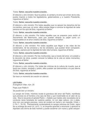 Todos: Señor, escucha nuestra oración.
El diácono u otro ministro: Que la justicia, la verdad y el amor por el don de la vida,
pueda inspiran a todos los legisladores, gobernadores y a nuestro Presidente,
roguemos al Señor:
Todos: Señor, escucha nuestra oración.
El diácono u otro ministro: Por todos aquellos que no apoyan los derechos de los
no-nacidos, para que, en amor, ellos puedan llegar a conocer la dignidad de cada
persona en los ojos de Dios, roguemos al Señor:
Todos: Señor, escucha nuestra oración.
El diácono u otro ministro: Por todos aquellos que se preparan para recibir el
Sacramento del Matrimonio, para que puedan abrazar su papel como co-
responsables en el amor creativo de Dios, roguemos al Señor:
Todos: Señor, escucha nuestra oración.
El diácono u otro ministro: Por todos aquellos que llegan a las vidas de los
condenados, de los ancianos y de los olvidados, que puedan tener compasión,
respeto y aprecio por la dignidad de toda vida humana, roguemos al Señor:
Todos: Señor, escucha nuestra oración.
El diácono u otro ministro: Por los moribundos, que a través del amor, el cuidado y
la devoción de otros, puedan conocer la belleza de la vida en estos momentos,
roguemos al Señor:
Todos: Señor, escucha nuestra oración.
El diácono u otro ministro: Por todas las víctimas de la cultura de muerte, que al
igual que Lázaro, olvidado y pobre, ellos puedan ser bienvenidos a la paz eterna
de Dios, roguemos al Señor:
Todos: Señor, escucha nuestra oración.
Se hace un momento de oración en silencio.
LECTURA:
Evangelium Vitæ, núm. 25
Papa Juan Pablo II
Se puede leer un ministro.
La sangre de Cristo, mientras revela la grandeza del amor del Padre, manifiesta
qué precioso es el hombre a los ojos de Dios y qué inestimable es el valor de su
vida. Nos lo recuerda el apóstol Pedro: « Sabéis que habéis sido rescatados de la
conducta necia heredada de vuestros padres, no con algo caduco, oro o plata,
sino con una sangre preciosa, como de cordero sin tacha y sin mancilla, Cristo »
(1 Pe 1, 18-19). Precisamente contemplando la sangre preciosa de Cristo, signo
de su entrega de amor (cf. Jn13, 1), el creyente aprende a reconocer y apreciar la
dignidad casi divina de todo hombre y puede exclamar con nuevo y grato estupor:
 