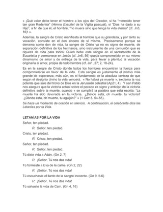 « ¡Qué valor debe tener el hombre a los ojos del Creador, si ha “merecido tener
tan gran Redentor” (Himno Exsultet de la Vigilia pascual), si “Dios ha dado a su
Hijo”, a fin de que él, el hombre, "no muera sino que tenga la vida eterna" (cf. Jn3,
16)! ».
Además, la sangre de Cristo manifiesta al hombre que su grandeza, y por tanto su
vocación, consiste en el don sincero de sí mismo. Precisamente porque se
derrama como don de vida, la sangre de Cristo ya no es signo de muerte, de
separación definitiva de los hermanos, sino instrumento de una comunión que es
riqueza de vida para todos. Quien bebe esta sangre en el sacramento de la
Eucaristía y permanece en Jesús (cf. Jn6, 56) queda comprometido en su mismo
dinamismo de amor y de entrega de la vida, para llevar a plenitud la vocación
originaria al amor, propia de todo hombre (cf. Jn1, 27; 2, 18-24).
Es en la sangre de Cristo donde todos los hombres encuentran la fuerza para
comprometerse en favor de la vida. Esta sangre es justamente el motivo más
grande de esperanza, más aún, es el fundamento de la absoluta certeza de que
según el designio divino la vida vencerá. « No habrá ya muerte », exclama la voz
potente que sale del trono de Dios en la Jerusalén celestial (Ap21, 4). Y san Pablo
nos asegura que la victoria actual sobre el pecado es signo y anticipo de la victoria
definitiva sobre la muerte, cuando « se cumplirá la palabra que está escrita: “La
muerte ha sido devorada en la victoria. ¿Dónde está, oh muerte, tu victoria?
¿Dónde está, oh muerte, tu aguijón?” » (1 Cor15, 54-55).
Se hace un momento de oración en silencio. A continuación, el celebrante dice las
Letanías por la Vida.
LETANÍAS POR LA VIDA
Señor, ten piedad.
R. Señor, ten piedad.
Cristo, ten piedad.
R. Cristo, ten piedad.
Señor, ten piedad.
R. Señor, ten piedad.
Tú diste vida a Adán. (Gn 2, 7)
R. ¡Señor, Tú nos das vida!
Tú formaste a Eva de la carne. (Gn 2, 22)
R. ¡Señor, Tú nos das vida!
Tú escuchaste el llanto de la sangre inocente. (Gn 9, 5-6)
R. ¡Señor, Tú nos das vida!
Tú salvaste la vida de Caín. (Gn 4, 16)
 