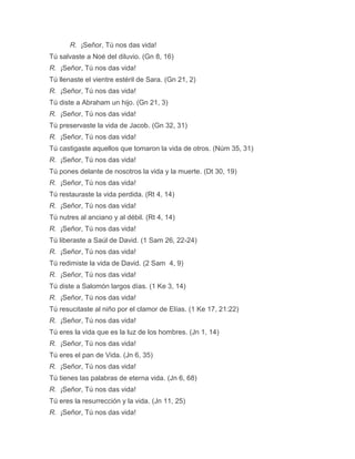R. ¡Señor, Tú nos das vida!
Tú salvaste a Noé del diluvio. (Gn 8, 16)
R. ¡Señor, Tú nos das vida!
Tú llenaste el vientre estéril de Sara. (Gn 21, 2)
R. ¡Señor, Tú nos das vida!
Tú diste a Abraham un hijo. (Gn 21, 3)
R. ¡Señor, Tú nos das vida!
Tú preservaste la vida de Jacob. (Gn 32, 31)
R. ¡Señor, Tú nos das vida!
Tú castigaste aquellos que tomaron la vida de otros. (Núm 35, 31)
R. ¡Señor, Tú nos das vida!
Tú pones delante de nosotros la vida y la muerte. (Dt 30, 19)
R. ¡Señor, Tú nos das vida!
Tú restauraste la vida perdida. (Rt 4, 14)
R. ¡Señor, Tú nos das vida!
Tú nutres al anciano y al débil. (Rt 4, 14)
R. ¡Señor, Tú nos das vida!
Tú liberaste a Saúl de David. (1 Sam 26, 22-24)
R. ¡Señor, Tú nos das vida!
Tú redimiste la vida de David. (2 Sam 4, 9)
R. ¡Señor, Tú nos das vida!
Tú diste a Salomón largos días. (1 Ke 3, 14)
R. ¡Señor, Tú nos das vida!
Tú resucitaste al niño por el clamor de Elías. (1 Ke 17, 21:22)
R. ¡Señor, Tú nos das vida!
Tú eres la vida que es la luz de los hombres. (Jn 1, 14)
R. ¡Señor, Tú nos das vida!
Tú eres el pan de Vida. (Jn 6, 35)
R. ¡Señor, Tú nos das vida!
Tú tienes las palabras de eterna vida. (Jn 6, 68)
R. ¡Señor, Tú nos das vida!
Tú eres la resurrección y la vida. (Jn 11, 25)
R. ¡Señor, Tú nos das vida!
 