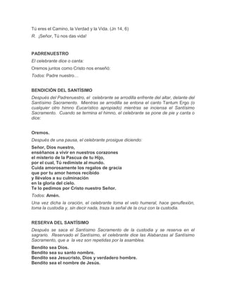 Tú eres el Camino, la Verdad y la Vida. (Jn 14, 6)
R. ¡Señor, Tú nos das vida!
PADRENUESTRO
El celebrante dice o canta:
Oremos juntos como Cristo nos enseñó:
Todos: Padre nuestro…
BENDICIÓN DEL SANTÍSIMO
Después del Padrenuestro, el celebrante se arrodilla enfrente del altar, delante del
Santísimo Sacramento. Mientras se arrodilla se entona el canto Tantum Ergo (o
cualquier otro himno Eucarístico apropiado) mientras se inciensa el Santísimo
Sacramento. Cuando se termina el himno, el celebrante se pone de pie y canta o
dice:
Oremos.
Después de una pausa, el celebrante prosigue diciendo:
Señor, Dios nuestro,
enséñanos a vivir en nuestros corazones
el misterio de la Pascua de tu Hijo,
por el cual, Tú redimiste al mundo.
Cuida amorosamente los regalos de gracia
que por tu amor hemos recibido
y llévalos a su culminación
en la gloria del cielo.
Te lo pedimos por Cristo nuestro Señor.
Todos: Amén.
Una vez dicha la oración, el celebrante toma el velo humeral, hace genuflexión,
toma la custodia y, sin decir nada, traza la señal de la cruz con la custodia.
RESERVA DEL SANTÍSIMO
Después se saca el Santísimo Sacramento de la custodia y se reserva en el
sagrario. Reservado el Santísimo, el celebrante dice las Alabanzas al Santísimo
Sacramento, que a la vez son repetidas por la asamblea.
Bendito sea Dios.
Bendito sea su santo nombre.
Bendito sea Jesucristo, Dios y verdadero hombre.
Bendito sea el nombre de Jesús.
 