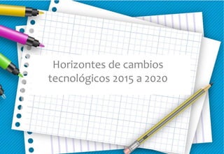 Horizontes de cambios
tecnológicos 2015 a 2020
 