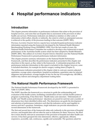 35
4 Hospital performance indicators
Introduction
This chapter presents information on performance indicators that relate to the provision of
hospital services, and some that use hospital data in assessment of the provision of other
health care services. Performance indicators are defined as statistics or other units of
information which reflect, directly or indirectly, the extent to which an anticipated outcome
is achieved or the quality of the processes leading to that outcome (NHPC 2001).
Previous Australian Hospital Statistics reports have included hospital performance indicator
information reported using the framework developed by the National Health Ministers’
Benchmarking Working Group (NHMBWG 1999). Over the last couple of years, the
National Health Performance Committee has worked to develop a new framework to report
performance of the Australian health system which has been adopted by Health Ministers
(NHPC 2001). This edition of Australian Hospital Statistics therefore uses this National Health
Performance Framework to present performance indicator information.
This chapter presents summary information on the National Health Performance
Framework, and then describes the performance indicators presented in this chapter and
elsewhere in this report, as they relate to the framework. A substantial proportion of the
performance indicator information in this report is included in this chapter; however, some
is included elsewhere, for example for elective surgery waiting times (Chapter 5).
The performance indicators presented in this chapter relate to costs per casemix-adjusted
separation, average salary expenditure, hospital accreditation, separation rates for selected
diagnoses and procedures, average lengths of stay for the top 10 overnight-stay AR-DRGs,
relative stay indexes and emergency department waiting times.
The National Health Performance Framework
The National Health Performance Framework developed by the NHPC is presented in
Table 4.A (NHPC 2001).
The NHPC describes the framework as a structure to guide the understanding and
evaluation of the health system, facilitating consideration of how well the health system or
program is performing. It has three tiers: ‘Health status and outcomes’, ‘Determinants of
health’ and ‘Health system performance’. Questions are posed for each tier and a number of
dimensions have been identified within each. The dimensions can guide the development
and selection of performance indicators such that the indicators can be used together to
answer each tier’s questions. Sometimes, single indicators can provide information in
several dimensions of the framework.
The first and second tiers of the framework relate only indirectly to the provision of hospital
services, and hospital data will not often be used as indicators for them. However, the third
tier is more directly relevant to assessment of the provision of hospital and other health care
services. It has been grouped into nine dimensions: effective, appropriate, efficient,
responsive, accessible, safe, continuous, capable and sustainable. The questions asked for
 