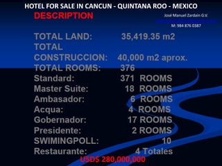 HOTEL FOR SALE IN CANCUN - QUINTANA ROO - MEXICO
                                        José Manuel Zardain G.V.
                                    josemanuelzardainbbr@gmail.com
                                            M: 984 876 0387




               USD$ 280,000,000
 
