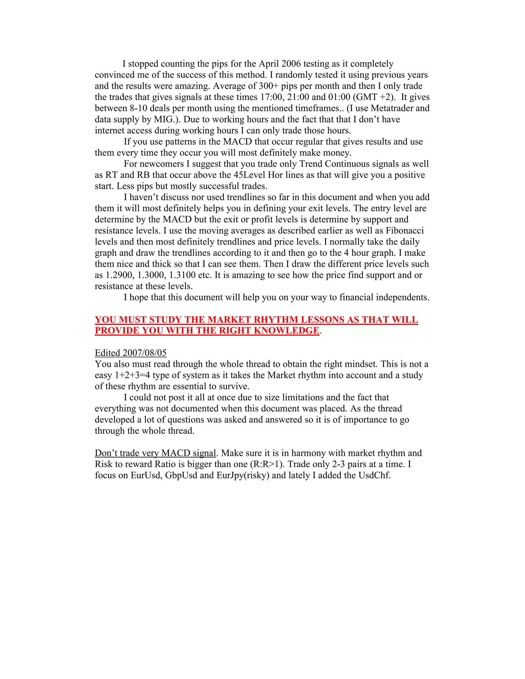 I stopped counting the pips for the April 2006 testing as it completely
convinced me of the success of this method. I randomly tested it using previous years
and the results were amazing. Average of 300+ pips per month and then I only trade
the trades that gives signals at these times 17:00, 21:00 and 01:00 (GMT +2). It gives
between 8-10 deals per month using the mentioned timeframes.. (I use Metatrader and
data supply by MIG.). Due to working hours and the fact that that I don’t have
internet access during working hours I can only trade those hours.
If you use patterns in the MACD that occur regular that gives results and use
them every time they occur you will most definitely make money.
For newcomers I suggest that you trade only Trend Continuous signals as well
as RT and RB that occur above the 45Level Hor lines as that will give you a positive
start. Less pips but mostly successful trades.
I haven’t discuss nor used trendlines so far in this document and when you add
them it will most definitely helps you in defining your exit levels. The entry level are
determine by the MACD but the exit or profit levels is determine by support and
resistance levels. I use the moving averages as described earlier as well as Fibonacci
levels and then most definitely trendlines and price levels. I normally take the daily
graph and draw the trendlines according to it and then go to the 4 hour graph. I make
them nice and thick so that I can see them. Then I draw the different price levels such
as 1.2900, 1.3000, 1.3100 etc. It is amazing to see how the price find support and or
resistance at these levels.
I hope that this document will help you on your way to financial independents.
YOU MUST STUDY THE MARKET RHYTHM LESSONS AS THAT WILL
PROVIDE YOU WITH THE RIGHT KNOWLEDGE.
Edited 2007/08/05
You also must read through the whole thread to obtain the right mindset. This is not a
easy 1+2+3=4 type of system as it takes the Market rhythm into account and a study
of these rhythm are essential to survive.
I could not post it all at once due to size limitations and the fact that
everything was not documented when this document was placed. As the thread
developed a lot of questions was asked and answered so it is of importance to go
through the whole thread.
Don’t trade very MACD signal. Make sure it is in harmony with market rhythm and
Risk to reward Ratio is bigger than one (R:R>1). Trade only 2-3 pairs at a time. I
focus on EurUsd, GbpUsd and EurJpy(risky) and lately I added the UsdChf.
 