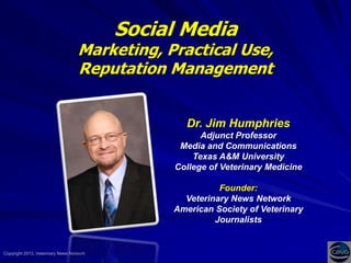 Social Media

Marketing, Practical Use,
Reputation Management

Dr. Jim Humphries
Adjunct Professor
Media and Communications
Texas A&M University
College of Veterinary Medicine
Founder:
Veterinary News Network
American Society of Veterinary
Journalists

Copyright 2013, Veterinary News Network

 