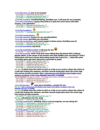 (12:15 PM) antony_54: your in are prayers
 (12:15 PM) *** fredy2k has left the room ***
 (12:15 PM) *** bemoney has joined the room ***
 (12:15 PM) *** fredy2k has joined the room ***
(12:15 PM) mrsbillyray: morethanfishing, God
                                           Bless you. I will pray for you everyday
                       I guess they think it is early but won't know until after
(12:15 PM) morethanfishin:
surgery, I am optimistic!
 (12:15 PM) *** Nikander has left the room ***
 (12:15 PM) *** meleana has joined the room ***

(12:15 PM) ChuckWheat:
 (12:15 PM) *** Homerjjwalker has joined the room ***

(12:15 PM) royalstarofthelion:
(12:15 PM) ColorfulCO: Prayers for you morethanfishin!
(12:15 PM) nobull1: god bless you morethan
(12:15 PM) morethanfishin: such sweet people in these rooms, God Bless you all
 (12:15 PM) *** Matt1969 has left the room ***
 (12:15 PM) *** Matt1969 has joined the room ***
(12:16 PM) MIJFOREVER: big family

(12:16 PM) ILOVETEMECULASMOM: I will pray for you
 (12:16 PM) *** rick44_2 has left the room ***
(12:16 PM) sevensbest: what I find even more telling
                                                   than the shares Deli is helping
people obtain, is the names of the brokers who held JUMBO certs according to Tyler's
information and how it shows them being issued into Cede & Co..... looks like some
are finally gonna get their electronics converted to paper.
 (12:16 PM) *** rick44_2 has joined the room ***
 (12:16 PM) *** WiseMan378 has left the room ***
 (12:16 PM) *** fredy2k has left the room ***
 (12:16 PM) *** fredy2k has joined the room ***
 (12:16 PM) *** mooney1tx has left the room ***
Val_Jean: It either lures the victim to click on
                                           a link in an e-mail or steers the victim to
a web site hosting the malware, and then records keystrokes when the victim logs
into various private accounts. http://abcnews.go.com/Blotter/zeus-trojan-virus-
eastern-european-crime-ring-allegedly/story?id=11766688
(12:17 PM) Alert: Message was not sent. The message was too long or contained non printable characters.
 (12:17 PM) *** Tyme2Jam has left the room ***
 (12:17 PM) *** auntie em has left the room ***
 (12:17 PM) *** johncraig_1_1 has left the room ***

(12:17 PM) Dani-Dice:       sooo sorry morethan,,, prayers for you
Val_Jean: http://abcnews.go.com/Blotter/zeus-trojan-virus-eastern-european-crime-ring-
allegedly/story?id=11766688
Val_Jean: It either lures the victim to click on a link in an e-mail or steers the
                                                                          victim to
a web site hosting the malware, and then records keystrokes when the victim logs
into various private accounts.
 (12:18 PM) *** LottaTrouble has joined the room ***
Val_Jean: cell phones now too. dang
 (12:18 PM) *** zibel has joined the room ***
(12:18 PM) morethanfishin: sadiedog- that is a lot of          surgeries, are you doing ok?
 (12:18 PM) *** catchnrelease_1 has joined the room ***
 (12:18 PM) *** mooney1tx has joined the room ***
 (12:19 PM) *** nobull1 has left the room ***
 (12:19 PM) *** nobull1 has joined the room ***
(12:19 PM) gr8hiker: Prayers with you Fishin
 (12:20 PM) *** kimberliteii_1 has left the room ***
 (12:20 PM) *** adamo_11 has left the room ***
 (12:20 PM) *** nobull1 has left the room ***
 (12:20 PM) *** donwat1 has left the room ***
 