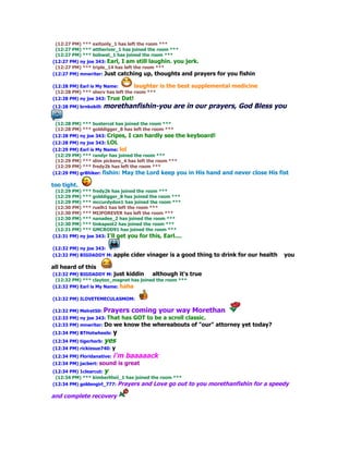 (12:27 PM) *** exitonly_1 has left the room ***
 (12:27 PM) *** attheriver_1 has joined the room ***
 (12:27 PM) *** bobwat_1 has joined the room ***
(12:27 PM) ny joe 343: Earl, I am still laughin. you jerk.
 (12:27 PM) *** triple_14 has left the room ***
(12:27 PM) mnwriter: Just catching up, thoughts and prayers          for you fishin

(12:28 PM) Earl is My Name:        laughter   is the best supplemental medicine
 (12:28 PM) *** sherv has left the room ***
(12:28 PM) ny joe 343: True Dat!
(12:28 PM) brnkobill:   morethanfishin-you are in our prayers, God Bless you

 (12:28 PM) *** bustercol has joined the room ***
 (12:28 PM) *** golddigger_8 has left the room ***
(12:28 PM) ny joe 343: Cripes, I can hardly see      the keyboard!
(12:28 PM) ny joe 343: LOL
(12:29 PM) Earl is My Name: lol
 (12:29 PM) *** randyr has joined the room ***
 (12:29 PM) *** slim pickens_4 has left the room ***
 (12:29 PM) *** fredy2k has left the room ***
(12:29 PM) gr8hiker: fishin: May the Lord keep you       in His hand and never close His fist

too tight.
 (12:29 PM) *** fredy2k has joined the room ***
 (12:29 PM) *** golddigger_8 has joined the room ***
 (12:29 PM) *** mccurdydon1 has joined the room ***
 (12:30 PM) *** ruelh1 has left the room ***
 (12:30 PM) *** MIJFOREVER has left the room ***
 (12:30 PM) *** nanadee_2 has joined the room ***
 (12:30 PM) *** tinkapest2 has joined the room ***
 (12:31 PM) *** GMCROD91 has joined the room ***
(12:31 PM) ny joe 343: I'll get you for this, Earl....

(12:32 PM) ny joe 343:
(12:32 PM) BIGDADDY M: apple     cider vinager is a good thing to drink for our health     you

all heard of this
(12:32 PM) BIGDADDY M: just kiddin      although it's    true
 (12:32 PM) *** clayton_magnet has joined the room ***
(12:32 PM) Earl is My Name: haha

(12:32 PM) ILOVETEMECULASMOM:

(12:32 PM) Melret50: Prayers     coming your way Morethan
(12:33 PM) ny joe 343: That
                          has GOT to be a scroll classic.
(12:33 PM) mnwriter: Do we know the whereabouts of "our" attorney yet today?
(12:34 PM) BTHotwheels: y
(12:34 PM) tigerherb: yes
(12:34 PM) rickiesue740: y
(12:34 PM) Floridanative:   i'm baaaaack
(12:34 PM) jacbert: sound    is great
(12:34 PM) 1clearcut: y
 (12:34 PM) *** kimberliteii_1 has joined the room ***
(12:34 PM) goldengirl_777: Prayers and Love go out       to you morethanfishin for a speedy

and complete recovery
 