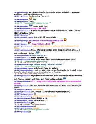 (12:34 PM) Dani-Dice: aw,,, thanks tiger for the birthday wishes and stuff,,,,, sorry was
working,,,, royal just told me,,,,,,,,,,
(12:34 PM) mnwriter: Good morning. Figures lol

(12:34 PM) tigerherb:         YW
(12:34 PM) mnwriter: Thanks
 (12:34 PM) *** spiderman1959 has joined the room ***

(12:34 PM) Dani-Dice:          thanks again tiger
                        dang it! PAY US
(12:34 PM) Floridanative:
(12:34 PM) BTHotwheels: I have never heard about a rain delay... haha.. snow
storm maybe... haha
(12:34 PM) mnwriter: Y
(12:35 PM) cutglass_1 storm: rain    with 60 mph winds
(12:35 PM) goldengirl_777: May     this be a very happy birthday Dani

(12:35 PM) jacbert:           Happy Birthday... DANI
(12:35 PM) Earl is My Name: ny   joe... it just struck me as funny. lol... had to toss it out
there.
(12:35 PM) BTHotwheels: Yea...      We got pounded over the past 24hrs or so... I
am really wet... haha...
(12:35 PM) shilohcash:   Its Clear here not D.C.
(12:35 PM) BTHotwheels: Im      in Upstate Ny
(12:35 PM) rickiesue740: royal, do we know if he's scheduled       to come home today?
 (12:35 PM) *** RoughStones has joined the room ***
 (12:35 PM) *** frenchman3 has left the room ***
(12:35 PM) shilohcash: oops said that wrong...It is now clear     in D.C.
 (12:36 PM) *** spring_2 has joined the room ***
(12:36 PM) cutglass_1 storm: hotwheels         how far ustate
(12:36 PM) moneyinthebank_1: took
                                my kids 3 hours to get from nyc to the riverdale in the
bronx for school. usually takes 20 minutes. lots of flooding.
 (12:36 PM) *** kookas has left the room ***
(12:36 PM) BTHotwheels: My       wheelchair does not have and skies on it and does
not float... guess I will hang out here today... ahah.
(12:36 PM) Floridanative: FYI: ming117: Things are expected to be concluded
shortly
(12:36 PM) mnwriter: Last     I read, he won't come home until it's done. That's a rumor, of
course.
(12:36 PM) Earl is My Name: who     is ming?
(12:36 PM) BTHotwheels: Cut.      about 1.25hrs from Rochester (east)
(12:36 PM) cutglass_1 storm: ok
(12:36 PM) Earl is My Name: shortly    narrows it down.... lol
(12:36 PM) BTHotwheels: finger  lakes area.
(12:36 PM) cutglass_1 storm: snow country
(12:37 PM) BTHotwheels: yes.
 (12:37 PM) *** woodyf_1 has left the room ***
(12:37 PM) brettwiththevikes: lol
(12:37 PM) Earl is My Name: haha jac
 (12:37 PM) *** frenchman3 has joined the room ***
(12:37 PM) brnkobill:   lol
 