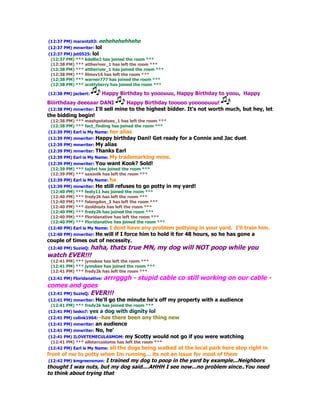 (12:37 PM) marantz03: eehehehehhehe
(12:37 PM) mnwriter: lol
(12:37 PM) jet0525: lol
 (12:37 PM) *** kdellie2 has joined the room ***
 (12:38 PM) *** attheriver_1 has left the room ***
 (12:38 PM) *** attheriver_1 has joined the room ***
 (12:38 PM) *** lilmav16 has left the room ***
 (12:38 PM) *** warner777 has joined the room ***
 (12:38 PM) *** scottyberry has joined the room ***

(12:38 PM) jacbert:     Happy Birthday to yooouuu, Happy Birthday to yoou, Happy
Biiirthdaay deeeaar DANI            Happy Birthday tooooo yooooouuu!
 (12:38 PM) mnwriter: I'll sell mine to the highest bidder. It's not worth much, but hey, let
the bidding begin!
 (12:38 PM) *** mashpotatoes_1 has left the room ***
 (12:38 PM) *** fact_finding has joined the room ***
(12:39 PM) Earl is My Name: her alias
(12:39 PM) mnwriter: Happy   birthday Dani! Get ready for a Connie and Jac duet
(12:39 PM) mnwriter: My  alias
(12:39 PM) mnwriter: Thanks Earl
(12:39 PM) Earl is My Name: My trademarking mine.
(12:39 PM) mnwriter: You want Kook? Sold!
 (12:39 PM) *** taj4vt has joined the room ***
 (12:39 PM) *** saxonlk has left the room ***
(12:39 PM) Earl is My Name: ha
(12:39 PM) mnwriter: He still refuses to go potty in my yard!
 (12:40 PM) *** festy11 has joined the room ***
 (12:40 PM) *** fredy2k has left the room ***
 (12:40 PM) *** folangdon_3 has left the room ***
 (12:40 PM) *** dzoldnuts has left the room ***
 (12:40 PM) *** fredy2k has joined the room ***
 (12:40 PM) *** Floridanative has left the room ***
 (12:40 PM) *** Floridanative has joined the room ***
(12:40 PM) Earl is My Name: I dont have any problem pottying  in your yard. I'll train him.
(12:40 PM) mnwriter: He
                      will if I force him to hold it for 48 hours, so he has gone a
couple of times out of necessity.
(12:40 PM) SuzieQ: haha, thats true MN, my dog will NOT poop while you
watch EVER!!!
 (12:41 PM) *** jymskee has left the room ***
 (12:41 PM) *** jymskee has joined the room ***
 (12:41 PM) *** fredy2k has left the room ***
(12:41 PM) Floridanative:   arrrgggh - stupid cable co still working on our cable -
comes and goes
(12:41 PM) SuzieQ: EVER!!!
(12:41 PM) mnwriter: He'll go the minute he's     off my property with a audience
 (12:41 PM) *** fredy2k has joined the room ***
(12:41 PM) lasko7: yes a dog with dignity lol
(12:41 PM) colink1964: -hasthere been any thing new
(12:41 PM) mnwriter: anaudience
(12:41 PM) mnwriter: No, he'
(12:41 PM) ILOVETEMECULASMOM: my Scotty would not go if you were watching
 (12:41 PM) *** allstarcustoms has left the room ***
(12:42 PM) Earl is My Name: all the dogs being walked
                                                    at the local park here stop right in
front of me to potty when Im running... its not an issue for most of them
 (12:42 PM) kmgreensman: I trained my dog to poop in the yard by example...Neighbors
thought I was nuts, but my dog said....AHHH I see now...no problem since..You need
to think about trying that
 