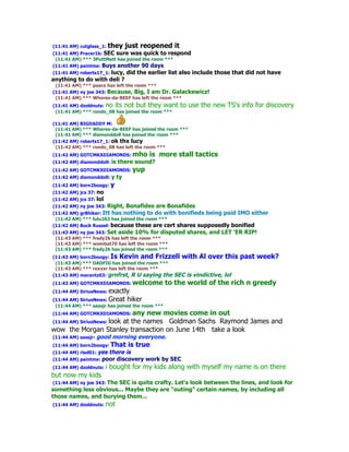(11:41 AM) cutglass_1:   they just reopened it
(11:41 AM) Pracer1b: SEC sure was quick to respond
 (11:41 AM) *** 3PuttMatt has joined the room ***
(11:41 AM) paintme: Buys another 90 days
(11:41 AM) roberts17_1: lucy, did the earlier list also include those that did not have
anything to do with deli ?
 (11:41 AM) *** paacs has left the room ***
(11:41 AM) ny joe 343: Because, Big, I am Dr. Galackewicz!
 (11:41 AM) *** Wheres-da-BEEF has left the room ***
(11:41 AM) dzoldnuts: no its not but they want       to use the new TS's info for discovery
 (11:41 AM) *** rondo_08 has joined the room ***

(11:41 AM) BIGDADDY M:
 (11:41 AM) *** Wheres-da-BEEF has joined the room ***
 (11:41 AM) *** diamonddoll has joined the room ***
(11:42 AM) roberts17_1: ok thx lucy
 (11:42 AM) *** rondo_08 has left the room ***
(11:42 AM) GOTCMKXDIAMONDS: mho         is more stall tactics
(11:42 AM) diamonddoll:   is there sound?
(11:42 AM) GOTCMKXDIAMONDS: yup
(11:42 AM) diamonddoll:   y ty
(11:42 AM) born2boogy: y
(11:42 AM) jcs 37: no
(11:42 AM) jcs 37: lol
(11:42 AM) ny joe 343: Right,    Bonafides are Bonafides
(11:42 AM) gr8hiker: Itt has nothing to do with bonifieds being paid IMO either
 (11:42 AM) *** lulu262 has joined the room ***
(11:42 AM) Buck Russel: because these are cert shares supposedly bonified
(11:43 AM) ny joe 343: Set aside 10% for disputed      shares, and LET 'ER RIP!
 (11:43 AM) *** fredy2k has left the room ***
 (11:43 AM) *** wombat70 has left the room ***
 (11:43 AM) *** fredy2k has joined the room ***
(11:43 AM) born2boogy: Is Kevin and Frizzell with Al over this           past week?
 (11:43 AM) *** DADFIG has joined the room ***
 (11:43 AM) *** rexxxr has left the room ***
(11:43 AM) marantz03: grnfrst, R U saying the SEC is vindictive, lol
(11:43 AM) GOTCMKXDIAMONDS: welcome              to the world of the rich n greedy
(11:44 AM) SiriusNews: exactly
(11:44 AM) SiriusNews: Great hiker
 (11:44 AM) *** sassjr has joined the room ***
(11:44 AM) GOTCMKXDIAMONDS: any
                             new movies come in out
(11:44 AM) SiriusNews: look
                     at the names Goldman Sachs Raymond James and
wow the Morgan Stanley transaction on June 14th take a look
(11:44 AM) sassjr: good    morning everyone.
(11:44 AM) born2boogy: That      is true
(11:44 AM) rlad01: yes    there is
(11:44 AM) paintme: poor    discovery work by SEC
(11:44 AM) dzoldnuts:    i bought for my kids along with myself my name is on there
but now my kids
 (11:44 AM) ny joe 343: The SEC is quite crafty. Let's look between the lines, and look for
something less obvious... Maybe they are "outing" certain names, by including all
those names, and burying them...
(11:44 AM) dzoldnuts:    not
 