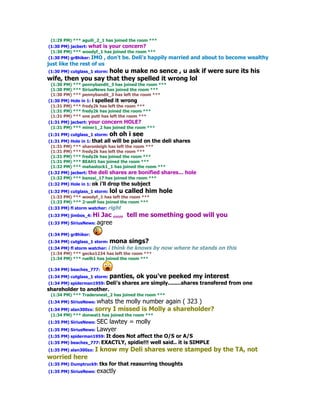 (1:29 PM) *** aguili_2_1 has joined the room ***
(1:30 PM) jacbert: what is your concern?
 (1:30 PM) *** woodyf_1 has joined the room ***
(1:30 PM) gr8hiker: IMO , don't be. Deli's happily     married and about to become wealthy
just like the rest of us
(1:30 PM) cutglass_1 storm: hole
                         u make no sence , u ask if were sure its his
wife, then you say that they spelled it wrong lol
 (1:30 PM) *** pennybandit_3 has joined the room ***
 (1:30 PM) *** SiriusNews has joined the room ***
 (1:30 PM) *** pennybandit_3 has left the room ***
(1:30 PM) Hole in 1: i spelled it wrong
 (1:31 PM) *** fredy2k has left the room ***
 (1:31 PM) *** fredy2k has joined the room ***
 (1:31 PM) *** one putt has left the room ***
(1:31 PM) jacbert: your concern HOLE?
 (1:31 PM) *** miner1_2 has joined the room ***
(1:31 PM) cutglass_1 storm: oh   oh i see
(1:31 PM) Hole in 1: that all will be paid on the deli shares
 (1:31 PM) *** sharonleigh has left the room ***
 (1:31 PM) *** fredy2k has left the room ***
 (1:31 PM) *** fredy2k has joined the room ***
 (1:31 PM) *** BEAH1 has joined the room ***
 (1:32 PM) *** mahastock1_1 has joined the room ***
(1:32 PM) jacbert: the deli shares are bonified shares... hole
 (1:32 PM) *** banzai_17 has joined the room ***
(1:32 PM) Hole in 1: ok i'll drop the subject
(1:32 PM) cutglass_1 storm: lol u called him     hole
 (1:33 PM) *** woodyf_1 has left the room ***
 (1:33 PM) *** 2-wolf has joined the room ***
(1:33 PM) fl storm watcher: right
(1:33 PM) jimbos_4: Hi Jac ,,,,, tell me something good will you
(1:33 PM) SiriusNews: agree

(1:34 PM) gr8hiker:
(1:34 PM) cutglass_1 storm: mona    sings?
(1:34 PM) fl storm watcher: i think he knows by   now where he stands on this
 (1:34 PM) *** gecko1234 has left the room ***
 (1:34 PM) *** ruelh1 has joined the room ***

(1:34 PM) beaches_777:
(1:34 PM) cutglass_1 storm: panties,   ok you've peeked my interest
(1:34 PM) spiderman1959: Deli's   shares are simply........shares transfered from one
shareholder to another.
 (1:34 PM) *** Tradersnest_2 has joined the room ***
(1:34 PM) SiriusNews: whats    the molly number again ( 323 )
(1:34 PM) alan300zx: sorry I missed is Molly    a shareholder?
 (1:34 PM) *** donwat1 has joined the room ***
(1:35 PM) SiriusNews: SEC lawtey = molly
(1:35 PM) SiriusNews: Lawyer
(1:35 PM) spiderman1959: It   does Not affect the O/S or A/S
(1:35 PM) beaches_777: EXACTLY,    spidie!!! well said.. it is SIMPLE
(1:35 PM) alan300zx: I   know my Deli shares were stamped by the TA, not
worried here
(1:35 PM) Dumptruck9: tks   for that reasurring thoughts
(1:35 PM) SiriusNews: exactly
 