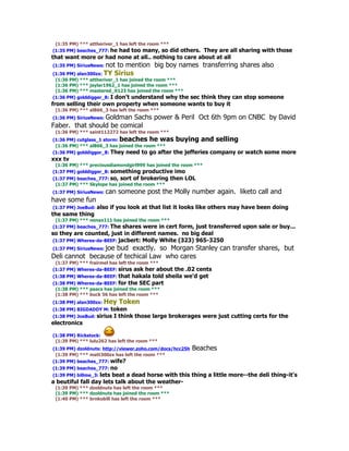 (1:35 PM) *** attheriver_1 has left the room ***
(1:35 PM) beaches_777: he had too many, so did
                                             others. They are all sharing with those
that want more or had none at all.. nothing to care about at all
(1:35 PM) SiriusNews: notto mention big boy names transferring shares also
(1:36 PM) alan300zx: TY Sirius
 (1:36 PM) *** attheriver_1 has joined the room ***
 (1:36 PM) *** jaylar1962_1 has joined the room ***
 (1:36 PM) *** mastered_it123 has joined the room ***
(1:36 PM) golddigger_8: I don't understand why the
                                              sec think they can stop someone
from selling their own property when someone wants to buy it
 (1:36 PM) *** al866_3 has left the room ***
(1:36 PM) SiriusNews: Goldman
                          Sachs power & Peril Oct 6th 9pm on CNBC by David
Faber. that should be comical
 (1:36 PM) *** saint112272 has left the room ***
(1:36 PM) cutglass_1 storm: beaches he was buying and selling
 (1:36 PM) *** al866_3 has joined the room ***
(1:36 PM) golddigger_8: They need to go after the jefferies company or    watch some more
xxx tv
 (1:36 PM) *** preciousdiamondgirl999 has joined the room ***
(1:37 PM) golddigger_8: something productive imo
(1:37 PM) beaches_777: so, sort of brokering       then LOL
 (1:37 PM) *** Skylope has joined the room ***
(1:37 PM) SiriusNews: can   someone post the Molly number again. liketo call and
have some fun
(1:37 PM) JoeBud: also   if you look at that list it looks like others may have been doing
the same thing
 (1:37 PM) *** nenax111 has joined the room ***
(1:37 PM) beaches_777: The shares were in cert form, just transferred upon sale or buy...
so they are counted, just in different names. no big deal
(1:37 PM) Wheres-da-BEEF: jacbert: Molly White (323) 965-3250
(1:37 PM) SiriusNews: joe
                    bud exactly. so Morgan Stanley can transfer shares, but
Deli cannot because of techical Law who cares
 (1:37 PM) *** frairmel has left the room ***
(1:37 PM) Wheres-da-BEEF: sirus ask her about the .02 cents
(1:38 PM) Wheres-da-BEEF: that hakala told sheila we'd get
(1:38 PM) Wheres-da-BEEF: for the SEC part
 (1:38 PM) *** paacs has joined the room ***
 (1:38 PM) *** buck 56 has left the room ***
(1:38 PM) alan300zx: Hey    Token
(1:38 PM) BIGDADDY M: token
(1:38 PM) JoeBud: sirius   I think those large brokerages were just cutting certs for the
electronics

(1:38 PM) Rickstock:
 (1:39 PM) *** lulu262 has left the room ***
(1:39 PM) dzoldnuts: http://viewer.zoho.com/docs/hcc25h   Beaches
 (1:39 PM) *** matt300zx has left the room ***
(1:39 PM) beaches_777: wife?
(1:39 PM) beaches_777: no
(1:39 PM) billme_3: lets beat a dead horse with this thing a little more--the deli thing-it's
a beutiful fall day lets talk about the weather-
 (1:39 PM) *** dzoldnuts has left the room ***
 (1:39 PM) *** dzoldnuts has joined the room ***
 (1:40 PM) *** brnkobill has left the room ***
 