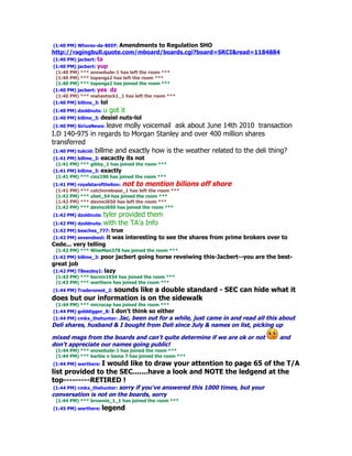 (1:40 PM) Wheres-da-BEEF: Amendments to Regulation SHO
http://ragingbull.quote.com/mboard/boards.cgi?board=SRCI&read=1184884
(1:40 PM) jacbert: ta
(1:40 PM) jacbert: yup
 (1:40 PM) *** snowdude-1 has left the room ***
 (1:40 PM) *** topanga2 has left the room ***
 (1:40 PM) *** topanga2 has joined the room ***
(1:40 PM) jacbert: yes dz
 (1:40 PM) *** mahastock1_1 has left the room ***
(1:40 PM) billme_3: lol
(1:40 PM) dzoldnuts:   u got it
(1:40 PM) billme_3: desiel   nuts-lol
(1:40 PM) SiriusNews: leave molly voicemail ask about June 14th 2010 transaction
I.D 140-975 in regards to Morgan Stanley and over 400 million shares
transferred
 (1:40 PM) tukcid: billme and exactly how is the weather related to the deli thing?
(1:41 PM) billme_3: eacactly its not
 (1:41 PM) *** gibby_1 has joined the room ***
(1:41 PM) billme_3: exactly
 (1:41 PM) *** cmz190 has joined the room ***
(1:41 PM) royalstarofthelion: not to mention bilions     off shore
 (1:41 PM) *** catchnrelease_1 has left the room ***
 (1:42 PM) *** ubet_54 has joined the room ***
 (1:42 PM) *** davinci650 has left the room ***
 (1:42 PM) *** davinci650 has joined the room ***
(1:42 PM) dzoldnuts:   tyler provided them
(1:42 PM) dzoldnuts:   with the TA'a Info
(1:42 PM) beaches_777: true
(1:42 PM) sevensbest: it   was interesting to see the shares from prime brokers over to
Cede... very telling
 (1:42 PM) *** WiseMan378 has joined the room ***
(1:42 PM) billme_3: poor jacbert going horse reveiwing    this-Jacbert--you are the best-
great job
(1:42 PM) TBeezley1: lazy
 (1:43 PM) *** bornin1934 has joined the room ***
 (1:43 PM) *** werthere has joined the room ***
(1:44 PM) Tradersnest_2: sounds
                         like a double standard - SEC can hide what it
does but our information is on the sidewalk
 (1:44 PM) *** microcap has joined the room ***
(1:44 PM) golddigger_8: I don't think so either
(1:44 PM) cmkx_thehunter: Jac, been out for a while, just came in and read all this about
Deli shares, husband & I bought from Deli since July & names on list, picking up

mixed msgs from the boards and can't quite determine if we are ok or not            and
don't appreciate our names going public!
 (1:44 PM) *** snowdude-1 has joined the room ***
 (1:44 PM) *** barbie n bama 7 has joined the room ***
(1:44 PM) werthere: I
                 would like to draw your attention to page 65 of the T/A
list provided to the SEC.......have a look and NOTE the ledgend at the
top---------RETIRED !
(1:44 PM) cmkx_thehunter: sorry if you've answered this 1000 times, but your
conversation is not on the boards, sorry
 (1:44 PM) *** brownie_1_1 has joined the room ***
(1:45 PM) werthere: legend
 