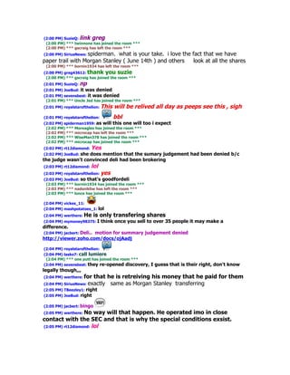 (2:00 PM) SuzieQ: link greg
 (2:00 PM) *** twinnone has joined the room ***
 (2:00 PM) *** gscraig has left the room ***
(2:00 PM) SiriusNews: spiderman.
                              what is your take. i love the fact that we have
paper trail with Morgan Stanley ( June 14th ) and others    look at all the shares
 (2:00 PM) *** bornin1934 has left the room ***
(2:00 PM) greg43612: thank you suzie
 (2:00 PM) *** gscraig has joined the room ***
(2:01 PM) SuzieQ: np
(2:01 PM) JoeBud: it   was denied
(2:01 PM) sevensbest: it was denied
 (2:01 PM) *** Uncle Jed has joined the room ***
(2:01 PM) royalstarofthelion:   This will be relived all day as peeps see this , sigh
(2:01 PM) royalstarofthelion:         bbl
(2:02 PM) spiderman1959: as will this one will too   i expect
 (2:02 PM) *** Moreagles has joined the room ***
 (2:02 PM) *** microcap has left the room ***
 (2:02 PM) *** WiseMan378 has joined the room ***
 (2:02 PM) *** microcap has joined the room ***
(2:02 PM) rt12diamond:   Yes
(2:02 PM) JoeBud: she
                   does mention that the sumary judgement had been denied b/c
the judge wasn't convinced deli had been brokering
(2:03 PM) rt12diamond:   lol
(2:03 PM) royalstarofthelion:   yes
(2:03 PM) JoeBud: so that's goodfordeli
 (2:03 PM) *** bornin1934 has joined the room ***
 (2:03 PM) *** nadsnikliw has left the room ***
 (2:03 PM) *** lonce has joined the room ***

(2:04 PM) vickes_11:
(2:04 PM) mashpotatoes_1: lol
(2:04 PM) werthere: He    is only transfering shares
(2:04 PM) mymoney98375: I       think once you sell to over 35 people it may make a
difference.
(2:04 PM) jacbert: Deli.. motion for summary judgement denied
http://viewer.zoho.com/docs/ojAadj

(2:04 PM) royalstarofthelion:
(2:04 PM) lasko7: call lumiere
 (2:04 PM) *** one putt has joined the room ***
(2:04 PM) sevensbest: they re-opened discovery,      I guess that is their right, don't know
legally though,,,
(2:04 PM) werthere: for    that he is retreiving his money that he paid for them
(2:04 PM) SiriusNews: exactly    same as Morgan Stanley transferring
(2:05 PM) TBeezley1: right
(2:05 PM) JoeBud: right

(2:05 PM) jacbert: bingo
(2:05 PM) werthere: No  way will that happen. He operated imo in close
contact with the SEC and that is why the special conditions exsist.
(2:05 PM) rt12diamond: lol
 
