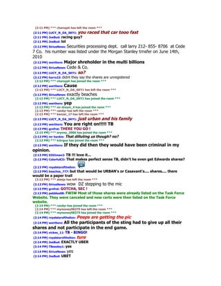 (2:11 PM) *** charsyph has left the room ***
(2:11 PM) LUCY_N_DA_SKY1: you          raced that car tooo fast
(2:11 PM) JoeBud: racing    guy?
(2:11 PM) JoeBud: lol
(2:12 PM) SiriusNews: Securities processing dept. call larry 212- 855- 8706 at Cede
7 Co. his number was listed under the Morgan Stanley trnsfer on June 14th,
2010
(2:12 PM) werthere: Major shreholder in the multi billions
(2:12 PM) SiriusNews: Cede & Co.
(2:12 PM) LUCY_N_DA_SKY1: so?
(2:12 PM) harro23: didnt they say the shares are   unregistered
 (2:12 PM) *** charsyph has joined the room ***
(2:12 PM) werthere: Cause
 (2:12 PM) *** LUCY_N_DA_SKY1 has left the room ***
(2:12 PM) SiriusNews: exactly beaches
 (2:12 PM) *** LUCY_N_DA_SKY1 has joined the room ***
(2:12 PM) werthere: yep
 (2:12 PM) *** mr dream_4 has joined the room ***
 (2:13 PM) *** randyr has left the room ***
 (2:13 PM) *** banzai_17 has left the room ***
(2:13 PM) LUCY_N_DA_SKY1: just     urban and his family
(2:13 PM) werthere: You     are right on!!!!! TB
(2:13 PM) grnfrst: THERE YOU GO !
 (2:13 PM) *** erynna_2006 has joined the room ***
(2:13 PM) mr hankie: That dilluting us though? no?
 (2:13 PM) *** tchrguy has joined the room ***
(2:13 PM) werthere: If   they did then they would have been criminal in my
opinion.
(2:13 PM) DIGIman2: TB    !!! love it...
(2:13 PM) ColorfulCO:   That makes perfect sense TB, didn't he even get Edwards shares?

(2:13 PM) royalstarofthelion:
(2:13 PM) beaches_777: but      that would be URBAN's or Casavant's.... shares.... there
would be a paper trail
 (2:13 PM) *** alasja has left the room ***
(2:13 PM) SiriusNews: wow       DZ stepping to the mic
(2:13 PM) grnfrst: GOTCHA,SEC !
(2:13 PM) pebbles08: FWIW Most of those shares were already listed on the Task Force
Website. They were canceled and new certs were then listed on the Task Force
website.
 (2:14 PM) *** randyr has joined the room ***
 (2:14 PM) *** mymoney98375 has left the room ***
 (2:14 PM) *** mymoney98375 has joined the room ***
                    Peeps are getting the pic
(2:14 PM) royalstarofthelion:
(2:14 PM) werthere: All
                 the participants of the sting had to give up all their
shares and not participate in the end game.
(2:14 PM) vickes_11: TB   - BINGO!
(2:14 PM) royalstarofthelion:   ture
(2:14 PM) JoeBud: EXACTLY       UBER
(2:14 PM) TBeezley1: yes
(2:14 PM) SiriusNews: yes
(2:14 PM) JoeBud: UBET
 