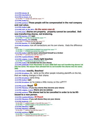 (2:14 PM) tokenjo:   y
(2:14 PM) ColorfulCO:    y
(2:14 PM) mr dream_4: y
 (2:14 PM) *** randyr has left the room ***
(2:14 PM) JoeBud: y
(2:14 PM) werthere: Those people will be compensated in the real company
and real value.
(2:14 PM) JoeBud: yes
(2:14 PM) LUCY_N_DA_SKY1: its
                            the same case dz
(2:14 PM) b52hr: shares are property. property cannot be cancelled. Deli
was transferring shares, not brokering.
(2:14 PM) beaches_777: right
 (2:14 PM) *** randyr has joined the room ***
(2:14 PM) beaches_777: exactly
 (2:14 PM) *** ETRAIN has left the room ***
(2:15 PM) beaches_777: is dz talking?
(2:15 PM) SiriusNews: now       all transactions are his own shares. thats the difference
now
 (2:15 PM) *** ILOVETEMECULASMOM has joined the room ***
 (2:15 PM) *** ETRAIN has joined the room ***
(2:15 PM) JoeBud: and he never advertised himself as a        broker
 (2:15 PM) *** jymskee has left the room ***
(2:15 PM) royalstarofthelion:omg
(2:15 PM) cutglass_1 storm: thats right beaches
 (2:15 PM) *** jymskee has joined the room ***
(2:15 PM) JoeBud: he transferred his own shares
 (2:15 PM) pebbles08: From November to June 2006 Deli was not transferring shares 1st
into his name. His lawyer then advised him to 1st transfer the shares into his name.
IMO
(2:15 PM) b52hr: exactly,   Beaches!
 (2:15 PM) SiriusNews: ok, same as the other people including plaintiffs on the list,
that are making changes in their shares
 (2:15 PM) SiriusNews: same thing
(2:15 PM) JoeBud: right
(2:15 PM) SiriusNews: so      he makes a little money on the cuff????
(2:15 PM) pooch1:    Royal
(2:16 PM) TBeezley1: If      you buy shares they become your shares
(2:16 PM) cutglass_1 storm: there   are no extras
(2:16 PM) werthere: The     shares had to be cancelled in order to to be RE-
issued to a new person.
 (2:16 PM) royalstarofthelion: Hi Pooch
(2:16 PM) TBeezley1: if      you sell shares they are your shares
(2:16 PM) dzoldnuts: yes
 (2:16 PM) *** goldennugget_2 has left the room ***
 (2:16 PM) *** goldennugget_2 has joined the room ***
(2:16 PM) TBeezley1: right
(2:16 PM) TBeezley1: correct
 (2:16 PM) *** johninc has left the room ***
(2:16 PM) werthere: right
 (2:16 PM) *** johninc has joined the room ***
 (2:16 PM) *** cinderfella123 has left the room ***
 