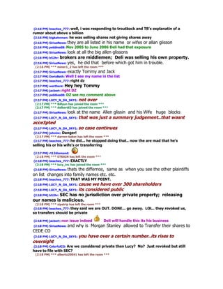 (2:16 PM) beaches_777: well, i was responding to troutback and TB's explanatin of a
rumor about above a billion
 (2:16 PM) bigkahnman: he was selling shares not giving shares away
(2:16 PM) SiriusNews: they    are all listed in his name or wifes or allan glisson
(2:16 PM) pebbles08: Nov    2005 to June 2006 Deli had that exposure
(2:16 PM) SiriusNews: look at all the big allen glissons
(2:16 PM) b52hr: brokers are middlemen; Deli was selling his own property.
(2:16 PM) SiriusNews: yes, he did that before which got him in trouble.
 (2:16 PM) *** miner1_2 has left the room ***
(2:17 PM) SiriusNews: exactly   Tommy and Jack
(2:17 PM) DorisBeth: Well I see my name in the list
(2:17 PM) beaches_777: right dz
(2:17 PM) werthere: Hey     hey Tommy
(2:17 PM) jacbert: right
                       DZ
(2:17 PM) pebbles08: DZ see my comment above
(2:17 PM) LUCY_N_DA_SKY1: not over
 (2:17 PM) *** Billyun has joined the room ***
 (2:17 PM) *** delbert62 has joined the room ***
(2:17 PM) SiriusNews: look
                        at the name Allen glissin and his Wife huge blocks
(2:17 PM) LUCY_N_DA_SKY1: that was just a summary judgement..that wasnt
acce3pted
(2:17 PM) LUCY_N_DA_SKY1: so case continues
(2:17 PM) johninc: Danger!
 (2:17 PM) *** darren-baker has left the room ***
(2:17 PM) beaches_777: he did... he stopped doing        that.. now the are mad that he's
selling his or his wife's or transferring

(2:17 PM) rt12diamond:
 (2:18 PM) *** ETRAIN has left the room ***
(2:18 PM) beaches_777: EXACTLY
 (2:18 PM) *** lucy_inc has joined the room ***
(2:18 PM) SiriusNews: thats
                       the differnce, same as when you see the other plaintiffs
on list changes into family names etc. etc.
(2:18 PM) beaches_777: THAT     WAS MY POINT.
(2:18 PM) LUCY_N_DA_SKY1: cause we have over 300 shareholders
(2:18 PM) LUCY_N_DA_SKY1: its
                            considered public
(2:18 PM) b52hr: SEC has no jurisdiction over private property; releasing
our names is malicious.
 (2:18 PM) *** zipstrip has left the room ***
(2:18 PM) beaches_777: they said we are         OUT. DONE... go away. LOL.. they revoked us,
so transfers should be private

(2:18 PM) jacbert: non   issue indeed            Deli will handle this its his business
(2:18 PM) SiriusNews: and    why is Morgan Stanley allowed to Transfer their shares to
CEDE CO
(2:18 PM) LUCY_N_DA_SKY1: you       have over a certain number..its rises to
oversight
(2:18 PM) ColorfulCO: Are we considered private then Lucy? No? Just revoked but still
have to file with SEC?
 (2:18 PM) *** alberta20041 has left the room ***
 
