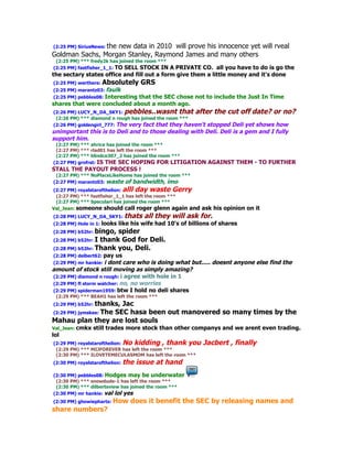 (2:25 PM) SiriusNews: the new data in 2010 will prove his innocence yet will rveal
Goldman Sachs, Morgan Stanley, Raymond James and many others
 (2:25 PM) *** fredy2k has joined the room ***
(2:25 PM) fastfisher_1_1: TO SELL STOCK IN  A PRIVATE CO. all you have to do is go the
the sectary states office and fill out a form give them a little money and it's done
(2:25 PM) werthere: Absolutely       GRS
(2:25 PM) marantz03: faulk
(2:25 PM) pebbles08: Interesting that the SEC chose not to include the Just In Time
shares that were concluded about a month ago.
(2:26 PM) LUCY_N_DA_SKY1: pebbles..wasnt that after the cut off date? or no?
 (2:26 PM) *** diamond n rough has joined the room ***
(2:26 PM) goldengirl_777: The very fact that they haven't stopped Deli yet shows how
unimportant this is to Deli and to those dealing with Deli. Deli is a gem and I fully
support him.
 (2:27 PM) *** ahrice has joined the room ***
 (2:27 PM) *** rlad01 has left the room ***
 (2:27 PM) *** blindco307_2 has joined the room ***
(2:27 PM) grnfrst: IS THE SEC HOPING FOR LITIGATION           AGAINST THEM - TO FURTHER
STALL THE PAYOUT PROCESS !
 (2:27 PM) *** NoPlaceLikeHome has joined the room ***
(2:27 PM) marantz03: waste of bandwidth, imo
(2:27 PM) royalstarofthelion: alll day waste Gerry
 (2:27 PM) *** fastfisher_1_1 has left the room ***
 (2:27 PM) *** Speculari has joined the room ***
Val_Jean: someone should call roger glenn again and        ask his opinion on it
(2:28 PM) LUCY_N_DA_SKY1: thats       all they will ask for.
(2:28 PM) Hole in 1: looks   like his wife had 10's of billions of shares
(2:28 PM) b52hr: bingo, spider
(2:28 PM) b52hr: I thank God for Deli.
(2:28 PM) b52hr: Thank you, Deli.
(2:28 PM) delbert62: pay  us
(2:29 PM) mr hankie: i dont care who is doing what but..... doesnt anyone else find the
amount of stock still moving as simply amazing?
(2:29 PM) diamond n rough: i agree with hole in 1
(2:29 PM) fl storm watcher: no, no worries
(2:29 PM) spiderman1959: btw I hold no deli shares
 (2:29 PM) *** BEAH1 has left the room ***
(2:29 PM) b52hr: thanks, Jac
(2:29 PM) jymskee: The SEC hasa been out manovered so many times by the
Mahau plan they are lost souls
Val_Jean: cmkx   still trades more stock than other companys and we arent even trading.
lol
(2:29 PM) royalstarofthelion: No kidding , thank you        Jacbert , finally
 (2:29 PM) *** MIJFOREVER has left the room ***
 (2:30 PM) *** ILOVETEMECULASMOM has left the room ***
(2:30 PM) royalstarofthelion:   the issue at hand
(2:30 PM) pebbles08: Hodges may be underwater
 (2:30 PM) *** snowdude-1 has left the room ***
 (2:30 PM) *** dilbertsview has joined the room ***
(2:30 PM) mr hankie: val lol yes
(2:30 PM) ghowiepharts:   How does it benefit the SEC by releasing names and
share numbers?
 