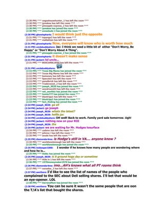 (2:30 PM) *** vegashousehunter_1 has left the room ***
 (2:30 PM) *** jymskee has left the room ***
 (2:30 PM) *** pineapple express_2 has left the room ***
 (2:30 PM) *** jymskee has joined the room ***
 (2:30 PM) *** snowdude-1 has joined the room ***
(2:30 PM) ghowiepharts: I would think just        the opposite
 (2:31 PM) *** topanga2 has left the room ***
 (2:31 PM) *** mallakhan has left the room ***
(2:31 PM) ghowiepharts:   Now, everyone will know who is worth how much
(2:31 PM) unclebuddyshere: Jac:
                          I think we need a little bit of either "Don't Worry, Be
Happy" or "Don't Worry About A Thing".
 (2:31 PM) *** pineapple express_2 has joined the room ***
(2:31 PM) ghowiepharts:   it doesn't make sense
(2:31 PM) jacbert: lol uncle...
 (2:31 PM) *** BOXCARBLUESS has left the room ***

(2:31 PM) unclebuddyshere:
 (2:32 PM) *** Texas Big Mama has joined the room ***
 (2:32 PM) *** Texas Big Mama has left the room ***
 (2:32 PM) *** bemoney has left the room ***
 (2:32 PM) *** Speculari has left the room ***
 (2:32 PM) *** panelbrick has left the room ***
 (2:33 PM) *** Tradersnest_2 has left the room ***
 (2:33 PM) *** joseph_9039 has joined the room ***
 (2:33 PM) *** wondrwen03 has left the room ***
 (2:33 PM) *** net_worthtx has joined the room ***
 (2:33 PM) *** homie777 has joined the room ***
 (2:33 PM) *** bluetripp1 has left the room ***
 (2:33 PM) *** bluetripp1 has joined the room ***
 (2:33 PM) *** fact_finding has joined the room ***
(2:34 PM) joseph_9039: ga all
(2:34 PM) jacbert: ga   joseph
(2:34 PM) joseph_9039: whats  the latest?
(2:34 PM) joseph_9039: helllojac
(2:34 PM) unclebuddyshere: OH well! Back to work. Family yard sale tomorrow. Ugh!
(2:34 PM) jacbert: nothing new on your ROI
(2:34 PM) joseph_9039: thx
(2:34 PM) jacbert: we are waiting for Mr. Hodges tosurface
 (2:34 PM) *** cadann has left the room ***
 (2:35 PM) *** johnny i has left the room ***
 (2:35 PM) *** seude has left the room ***
(2:35 PM) diamondsr4me: is Hodge's still in VA.... anyone know ?
 (2:35 PM) *** worldisnotenough has left the room ***
 (2:35 PM) *** worldisnotenough has joined the room ***
(2:35 PM) innkeeper1000:    I wonder if he knows how many people are wondering   where
and how he is...
 (2:35 PM) *** itoldu has joined the room ***
(2:35 PM) joseph_9039: is it ground hogs day or sometime
 (2:36 PM) *** Hole in 1 has left the room ***
 (2:36 PM) *** 1970moneymaker1970 has joined the room ***
(2:36 PM) diamondsr4me: imo...AH's knows          what all PT rooms think
 (2:37 PM) *** nanadee_2 has left the room ***
(2:37 PM) werthere: I'd
                 like to see the list of names of the people who
complained to the SEC about Deli selling shares. I'll bet that would be
an eye-opener. LOL
 (2:38 PM) *** DarrensMom has joined the room ***
(2:38 PM) werthere: You
                     can be sure it wasn't the same people that are oon
the T/A's list that bought the shares.
 