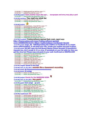 (2:38 PM) *** RedDragon45 has left the room ***
 (2:38 PM) *** jet0525 has left the room ***
(2:39 PM) jacbert: thats another issue also wer...     sourgrapes and envy may play a part
 (2:39 PM) *** mach1cobra has joined the room ***
(2:39 PM) werthere: You read my mind Jac
 (2:39 PM) *** fredy2k has left the room ***
 (2:39 PM) *** fredy2k has joined the room ***

(2:39 PM) jacbert:
 (2:40 PM) *** mashpotatoes_1 has left the room ***
 (2:40 PM) *** davinci650 has left the room ***
 (2:40 PM) *** tmack2000 has joined the room ***
 (2:41 PM) *** molliesdad has left the room ***
 (2:41 PM) *** molliesdad has joined the room ***
 (2:42 PM) *** rrbobb has left the room ***
 (2:42 PM) *** rrbobb has joined the room ***
 (2:42 PM) *** molliesdad has left the room ***
 (2:42 PM) *** molliesdad has joined the room ***
(2:42 PM) troutback: Trading software sparked flash  crash, report says
http://finance.yahoo.com/news/Trading-software-sparked-
cnnm-2450893340.html?x=0&sec=topStories&pos=main&asset=&ccode
 (2:42 PM) gosh5: sarge_66: VIRUSspreading like wildfire on FaceBook! It is a trojan
worm called koobface. It will steal your info, invade your system and shut it down!
 (2:43 PM) gosh5: DO NOT open the link Barack Obama Clinton Scandal! If SmartGirl15
requests you, don't accept it; it is a virus. If somebody on your list adds her then you
get the virus too! Please copy and paste to your wall. Confirmed on SNOPES.COM
 (2:43 PM) *** musicman777 has joined the room ***
 (2:43 PM) *** pjmied has left the room ***
 (2:43 PM) *** oasis_1_2 has joined the room ***
 (2:44 PM) *** itoldu has left the room ***
 (2:44 PM) *** Taildrager has left the room ***
 (2:44 PM) *** 1OLion has left the room ***
 (2:44 PM) *** ruelh1 has left the room ***
 (2:44 PM) *** homie777 has left the room ***
(2:44 PM) dwgf09: sound is very bad
(2:45 PM) LUCY_N_DA_SKY1: sounds        like a basement recording
(2:45 PM) gosh5: ga luuuuuuuuuuuuuuuuuuuuuuucy
(2:45 PM) gosh5: mi amiga
 (2:45 PM) *** b52hr has left the room ***
 (2:45 PM) *** b52hr has joined the room ***

(2:45 PM) jacbert: thanks   for the WARNING GOSH
(2:45 PM) LUCY_N_DA_SKY1: hey gosh!
 (2:45 PM) *** fivestarfaith has joined the room ***
(2:45 PM) gosh5: from sarge gv yvw
 (2:46 PM) *** puffer_8 has joined the room ***
 (2:46 PM) *** earthrooster has left the room ***
 (2:46 PM) *** john2b has left the room ***
 (2:46 PM) *** alex14888T has left the room ***
 (2:46 PM) *** alex14888T has joined the room ***
 (2:46 PM) *** earthrooster has joined the room ***
(2:46 PM) rt12diamond: lol
 (2:46 PM) *** earthrooster has left the room ***
 (2:46 PM) *** fivestarfaith has left the room ***
 (2:46 PM) *** Kruzer has joined the room ***
 (2:46 PM) *** Mihaly12 has left the room ***
 (2:46 PM) *** Dewey_777 has joined the room ***
 (2:47 PM) *** earthrooster has joined the room ***
 (2:47 PM) *** randyr has left the room ***
 (2:47 PM) *** Kruzer has left the room ***
 (2:48 PM) *** matt300zx has left the room ***
 