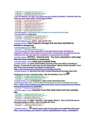 (2:48 PM) *** randyr has joined the room ***
 (2:48 PM) *** matt300zx has joined the room ***
 (2:48 PM) *** XerPride1 has left the room ***
(2:49 PM) fiddlehead_39a: http://www.4shared.com/get/-QC4Qf1u/PROSPERITY_PACKAGES_PREP.html
info we will need after receiving packets
 (2:50 PM) *** erthtunes has left the room ***
 (2:50 PM) *** jfarn has left the room ***
 (2:50 PM) *** net_worthtx has left the room ***
 (2:51 PM) *** ratnaraj has left the room ***
 (2:51 PM) *** molliesdad has left the room ***
 (2:51 PM) *** rac8181 has left the room ***
 (2:51 PM) *** rac8181 has joined the room ***
 (2:51 PM) *** jjazmine has left the room ***
(2:51 PM) extex95_1: fiddlehead that site gave     me a warning not to open.
(2:51 PM) DIGIman2: same here
 (2:51 PM) *** mymoney98375 has left the room ***
 (2:52 PM) *** leo1945mar has joined the room ***
 (2:52 PM) *** leo1945mar has left the room ***
(2:53 PM) fiddlehead_39a: extexwas ok for me.
(2:53 PM) werthere: That Properity Package link has been idenified by
PalTalk as dangerous.
(2:53 PM) fiddlehead_39a: thks
 (2:53 PM) *** jet0525 has joined the room ***
(2:53 PM) EdwardK: You have requested a web  page that has been identified as
suspicious. Paltalk cannot attest to the accuracy of information provided by this site.
Linking to this web site does not constitute an endorsement by Paltalk.
(2:53 PM) werthere: NOTICE     - External Link - You have requested a web page
that has been identified as suspicious.
(2:54 PM) cutglass_1 storm: thats just a paltalk thing
(2:54 PM) beaches_777: gosh, that Koobface warning is from July 2010, according to
Snopes. it was and is a real virus, but the thing about "Obama Clinton Scandal" is not
one of the ways it spread (according to snopes.com)
http://www.snopes.com/computer/virus/koobface.asp But
(2:54 PM) beaches_777: But there are other viruses being spread through video links

inviting you to view a YouTube video. also the Koobface virus. FYI
 (2:55 PM) *** movado-7 has joined the room ***
 (2:55 PM) *** wingnut1950 has joined the room ***
 (2:55 PM) *** cadann has joined the room ***
(2:55 PM) beaches_777: on Facebook or other social    networking sites
 (2:55 PM) ny joe 343: Conn. Tries To Halt All Foreclosures due to unreliable documant
filings: http://www.myfoxny.com/dpp/news/local_news/connecticut/conn-tries-to-
halt-all-foreclosures-ncx-20101001
 (2:55 PM) *** fredy2k has left the room ***
(2:55 PM) cutglass_1 storm: beaches     if you look close there not from youtube
site
 (2:55 PM) *** fredy2k has joined the room ***
 (2:56 PM) *** luckydog12 has joined the room ***
 (2:56 PM) *** gscraig has left the room ***
 (2:56 PM) *** john2b has joined the room ***
(2:57 PM) beaches_777: right, i saw that.. still readign
                                                     about it. also it will invite you to
download update of Flash... that is actually the virus
 (2:57 PM) *** TBeezley1 has left the room ***
 (2:58 PM) *** sadiedog has left the room ***

(2:58 PM) wrinkles_7: Bullion banks sold 45 more times more gold than they have!
http://www.youtube.com/watch?v=eP69L-aCQmA&feature=player_embedded#!
 