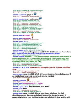 (2:58 PM) *** Guest 600 SEL has joined the room ***
 (2:58 PM) *** joseph_9039 has left the room ***

(2:58 PM) Guest 600 SEL: ga ya`all
 (2:58 PM) *** jakodiamondz has left the room ***

(2:58 PM) Guest 600 SEL: are we there yet
 (2:59 PM) *** dracoi has joined the room ***
 (2:59 PM) *** sadee54 has joined the room ***
 (2:59 PM) *** musicman777 has left the room ***
 (2:59 PM) *** Dumptruck9 has left the room ***
 (3:00 PM) *** Dumptruck9 has joined the room ***
 (3:00 PM) *** DADFIG has joined the room ***
 (3:00 PM) *** musicman777 has joined the room ***
 (3:00 PM) *** exitonly_1 has joined the room ***
 (3:00 PM) *** beaches_777 has left the room ***
 (3:00 PM) *** new day_20 has joined the room ***

(3:00 PM) jacbert: WB   Music

(3:01 PM) jacbert: ga newday
 (3:01 PM) *** mike6850 has left the room ***
(3:01 PM) new day_20: ga
 (3:01 PM) *** mymoney98375 has joined the room ***
 (3:02 PM) *** jcarmans has joined the room ***
 (3:02 PM) *** DiamondDr has joined the room ***
 (3:02 PM) *** honie6 has joined the room ***
 (3:03 PM) *** rohoo has joined the room ***
(3:03 PM) new day_20: the   silence is deafening.....
(3:04 PM) wrinkles_7: Adrian
                      Douglas exposes LBMA OTC Gold Market as a Ponzi scheme
http://www.youtube.com/watch?v=JXQ6Yqyjr1M&feature=related
 (3:04 PM) *** molliesdad has joined the room ***
(3:04 PM) pebbles08: Werthere .... I can give you
                                              2 peeps who probably were involved in
reporting Deli to the SEC ... Sneakerbabe & Handtohand. They were the ones who
very excitedly posted it on the message boards and Mels room. I also wouldn't be
surprised if nufced participated, too. IMO
 (3:04 PM) *** garciainvvy has joined the room ***
 (3:05 PM) *** garciainvvy has left the room ***
 (3:05 PM) *** folangdon_4 has joined the room ***
(3:05 PM) LUCY_N_DA_SKY1: this     case has been going on for 2 years.. nothing
new..
 (3:06 PM) *** Moreagles has left the room ***
 (3:06 PM) *** meleana has left the room ***
             very_tired15: Well, AH hopes to come home today.. and I
(3:06 PM) pooch1:
do not believe he would come back empty-handed
 (3:06 PM) *** tokenjo has left the room ***

(3:06 PM) rt12diamond:
 (3:06 PM) *** pardonmi has left the room ***
(3:06 PM) jacbert: thats nice pooch..... thanks
 (3:06 PM) *** pardonmi has joined the room ***
(3:06 PM) cutglass_1 storm: pooch    wheres that from?
(3:07 PM) pooch1: mels
 (3:07 PM) *** dzoldnuts has left the room ***
 (3:08 PM) *** sgt chains has joined the room ***
              very_tired15: I have nbot been folloiwng the Deli
(3:08 PM) pooch1:
situation nor am I concerned about him or the shares he sold. I
personally believe that Deli had a planned role in this deal and he will
 