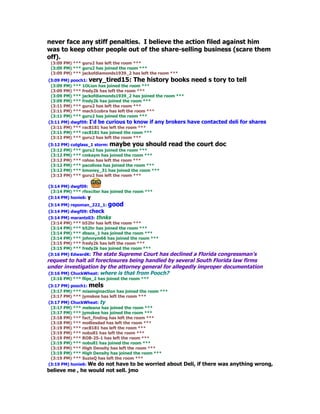 never face any stiff penalties. I believe the action filed against him
was to keep other people out of the share-selling business (scare them
off).
 (3:09 PM) *** guru2 has left the room ***
 (3:09 PM) *** guru2 has joined the room ***
 (3:09 PM) *** jackofdiamonds1939_2 has left the room ***
(3:09 PM) pooch1: very_tired15: The history books need s tory to tell
 (3:09 PM) *** 1OLion has joined the room ***
 (3:09 PM) *** fredy2k has left the room ***
 (3:09 PM) *** jackofdiamonds1939_2 has joined the room ***
 (3:09 PM) *** fredy2k has joined the room ***
 (3:11 PM) *** guru2 has left the room ***
 (3:11 PM) *** mach1cobra has left the room ***
 (3:11 PM) *** guru2 has joined the room ***
(3:11 PM) dwgf09: I'd be curious to know if any brokers have contacted deli for     shares
 (3:11 PM) *** rac8181 has left the room ***
 (3:11 PM) *** rac8181 has joined the room ***
 (3:12 PM) *** guru2 has left the room ***
(3:12 PM) cutglass_1 storm: maybe you should        read the court doc
 (3:12 PM) *** guru2 has joined the room ***
 (3:12 PM) *** cmkaym has joined the room ***
 (3:12 PM) *** rohoo has left the room ***
 (3:12 PM) *** pacolives has joined the room ***
 (3:12 PM) *** bmoney_31 has joined the room ***
 (3:13 PM) *** guru2 has left the room ***

(3:14 PM) dwgf09:
 (3:14 PM) *** rfexciter has joined the room ***
(3:14 PM) honie6: y
(3:14 PM) repoman_222_1: good
(3:14 PM) dwgf09: check
(3:14 PM) marantz03: thnks
 (3:14 PM) *** b52hr has left the room ***
 (3:14 PM) *** b52hr has joined the room ***
 (3:14 PM) *** dbsox_1 has joined the room ***
 (3:14 PM) *** johnnym66 has joined the room ***
 (3:15 PM) *** fredy2k has left the room ***
 (3:15 PM) *** fredy2k has joined the room ***
(3:16 PM) EdwardK: The state Supreme Court has   declined a Florida congressman's
request to halt all foreclosures being handled by several South Florida law firms
under investigation by the attorney general for allegedly improper documentation
 (3:16 PM) ChuckWheat: where is that from Pooch?
 (3:16 PM) *** flips_2 has joined the room ***
(3:17 PM) pooch1: mels
 (3:17 PM) *** missinginaction has joined the room ***
 (3:17 PM) *** jymskee has left the room ***
(3:17 PM) ChuckWheat: ty
 (3:17 PM) *** meleana has joined the room ***
 (3:17 PM) *** jymskee has joined the room ***
 (3:18 PM) *** fact_finding has left the room ***
 (3:18 PM) *** molliesdad has left the room ***
 (3:19 PM) *** rac8181 has left the room ***
 (3:19 PM) *** nobull1 has left the room ***
 (3:19 PM) *** ROB-25-1 has left the room ***
 (3:19 PM) *** nobull1 has joined the room ***
 (3:19 PM) *** High Density has left the room ***
 (3:19 PM) *** High Density has joined the room ***
 (3:19 PM) *** SuzieQ has left the room ***
(3:19 PM) honie6: We do not have to be worried about        Deli, if there was anything wrong,
believe me , he would not sell. jmo
 