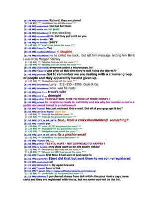 (11:48 AM) sevensbest: Richard, they are pissed
 (11:48 AM) *** mallakhan has left the room ***
(11:48 AM) sevensbest: too bad for them
(11:48 AM) auntie em: val    jean!
(11:48 AM) SiriusNews: it   was shocking
(11:48 AM) mymoney98375: did         they put a hit on you
(11:48 AM) mr hankie: LOL
(11:49 AM) mr hankie: LUUCY
 (11:49 AM) *** kjw31 has joined the room ***
(11:49 AM) Pracer1b: Yup
                             < laughin
(11:49 AM) royalstarofthelion:
 (11:49 AM) SiriusNews: no he called me back, but left him message letting him think
i was from Morgan Stanley
 (11:49 AM) *** Nibbles Dad has left the room ***
 (11:49 AM) *** Nibbles Dad has joined the room ***
(11:49 AM) sevensbest: everyone under a microscope,         lol
(11:49 AM) Pracer1b: And     after all this time they're still fixing the shares??
(11:49 AM) jymskee: Got
                   to remember we are dealing with a criminal group
of people and they apparently havent given up
 (11:49 AM) *** DodgeRam has left the room ***
(11:49 AM) SiriusNews: Larry   212- 855 - 8706 Cede & Co
(11:49 AM) SiriusNews: wow    was he nasty
(11:49 AM) joye 1: ... trout's wife
(11:49 AM) joye 1: ... dunegirl
(11:49 AM) grnfrst: TRANSLATION:    TIME TO FORK UP MORE MONEY !
(11:49 AM) jacbert: lol maybe he needs to call Molly and ask why his number is out in a
public document linked to a civil lawsuit
(11:50 AM) Trueroll: hey just recieved this e-mail. Did all of you guys get it too?
(11:50 AM) Earl is My Name: lmao Jac
 (11:50 AM) *** fredy2k has left the room ***
 (11:50 AM) *** fredy2k has joined the room ***
(11:50 AM) LUCY_N_DA_SKY1: true..         from a cmkxshareholder@ something?
(11:50 AM) Trueroll: yes
 (11:50 AM) *** saint112272 has joined the room ***
 (11:50 AM) *** BIGDADDY M has joined the room ***
 (11:50 AM) *** DodgeRam has joined the room ***
(11:50 AM) LUCY_N_DA_SKY1: its a phishin email
 (11:50 AM) *** mallakhan has joined the room ***
(11:50 AM) Trueroll: ok......
(11:50 AM) grnfrst: YES   YOU HAVE - NOT SUPPOSED TO HAPPEN !
(11:50 AM) mr hankie: they dont want to be left totally nekkid
 (11:50 AM) *** Wheres-da-BEEF has left the room ***
 (11:50 AM) *** Wheres-da-BEEF has joined the room ***
(11:50 AM) Trueroll: first time I had seen it just came in
(11:51 AM) zoom1954: Eturd        did that but sent them to me so i re registered
(11:51 AM) sevensbest: lol
(11:51 AM) BIGDADDY M: try       again kraveta
(11:51 AM) Trueroll: here is link
(11:51 AM) Trueroll: http://cmkxunofficial.proboards.com/index.cgi
 (11:51 AM) *** cinderfella123 has joined the room ***
(11:51 AM) sadiedog: I purchased shares from deli within the
                                                         past ninety days, have
certs and they are registered with the ta, but my name was not on the list.
 