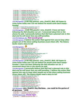 (3:20 PM) *** donfaillo has left the room ***
 (3:20 PM) *** mzladydi has joined the room ***
 (3:20 PM) *** dzoldnuts has joined the room ***
 (3:20 PM) *** caseyxm has left the room ***
 (3:20 PM) *** naut2bad has left the room ***
 (3:21 PM) *** caseyxm has joined the room ***
 (3:21 PM) *** cadann has left the room ***
 (3:21 PM) *** cadann has joined the room ***
(3:21 PM) tigerherb: (3:06 PM) pooch1: very_tired15: Well, AH hopes to
come home today and I do not believe he would come back empty-
handed
 (3:22 PM) *** Sirod-30 has joined the room ***
 (3:22 PM) *** SiriusNews has left the room ***
 (3:22 PM) tigerherb: (3:08 PM) pooch1: very_tired15: I have not been
following the Deli situation nor am I concerned about him or the
shares he sold. I personally believe that Deli had a planned role in this
deal and he will never face any stiff penalties.
 (3:22 PM) fiddlehead_39a: That sounds great
 (3:22 PM) tigerherb: I believe the action filed against him was to keep other
people out of the share-selling business (scare them off). The history
books need a story to tell
(3:22 PM) tigerherb:
 (3:23 PM) *** Bigfork has left the room ***
 (3:23 PM) *** jacqueh has joined the room ***
 (3:23 PM) *** tom4212 has left the room ***
 (3:24 PM) *** odieg has joined the room ***
 (3:24 PM) *** umustbefingkiddingme has joined the room ***
 (3:24 PM) *** High Density has left the room ***
 (3:24 PM) *** High Density has joined the room ***
 (3:24 PM) *** molliesdad has joined the room ***
 (3:25 PM) *** debo10 has left the room ***
(3:25 PM) tigerherb: (3:06 PM) pooch1: very_tired15: Well, AH hopes to
come home today and I do not believe he would come back empty-
handed. I have not been following the Deli situation nor am I
concerned about him or the shares he sold.
(3:25 PM) tigerherb: I personally believe that Deli had a planned role in this
deal and he will never face any stiff penalties. I believe the action filed
against him was to keep other people out of the share-selling business
(scare them off). The history books need a story to tell
 (3:25 PM) *** debo10 has joined the room ***
 (3:26 PM) *** fredy2k has left the room ***
 (3:26 PM) *** DorisBeth has left the room ***
 (3:26 PM) *** fredy2k has joined the room ***
 (3:26 PM) *** deepsea104 has left the room ***
 (3:26 PM) *** ROB-25-1 has joined the room ***
 (3:26 PM) *** fredy2k has left the room ***
 (3:26 PM) *** Floridanative has left the room ***
 (3:26 PM) *** fredy2k has joined the room ***
              very_tired15: Hey Starbase.. you could be the genius of
(3:27 PM) pooch1:
all geniuses. "1010
 (3:27 PM) *** exitonly_1 has left the room ***
 (3:28 PM) *** sadee54 has left the room ***
(3:28 PM) electricrocks: thanks tiger
 (3:28 PM) *** JENSEN has left the room ***
 