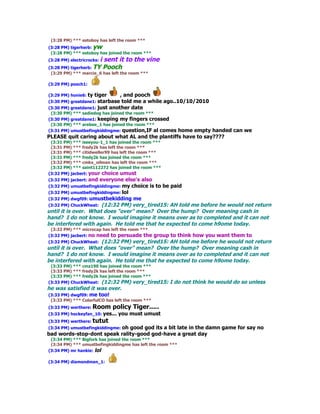 (3:28 PM) *** estoboy has left the room ***
(3:28 PM) tigerherb: yw
 (3:28 PM) *** estoboy has joined the room ***
                       i sent it to the vine
(3:28 PM) electricrocks:
(3:28 PM) tigerherb: TY Pooch
 (3:29 PM) *** marcie_6 has left the room ***

(3:29 PM) pooch1:

(3:29 PM) honie6: ty   tiger   , and pooch
(3:30 PM) greatdane1: starbase  told me a while ago..10/10/2010
(3:30 PM) greatdane1: just another date
 (3:30 PM) *** sadiedog has joined the room ***
(3:30 PM) greatdane1: keeping my fingers crossed
 (3:30 PM) *** arebee_1 has joined the room ***
(3:31 PM) umustbefingkiddingme: question,IF al comes
                                                 home empty handed can we
PLEASE quit caring about what AL and the plantiffs have to say????
 (3:31 PM) *** iseeyou-1_1 has joined the room ***
 (3:31 PM) *** fredy2k has left the room ***
 (3:31 PM) *** citidweller99 has left the room ***
 (3:31 PM) *** fredy2k has joined the room ***
 (3:32 PM) *** cmkx_oilman has left the room ***
 (3:32 PM) *** saint112272 has joined the room ***
(3:32 PM) jacbert: your choice umust
(3:32 PM) jacbert: andeveryone else's also
(3:32 PM) umustbefingkiddingme: my choice is to be paid
(3:32 PM) umustbefingkiddingme: lol
(3:32 PM) dwgf09: umustbekidding me
(3:32 PM) ChuckWheat: (12:32 PM) very_tired15: AH told me before he would not return
until it is over. What does "over" mean? Over the hump? Over meaning cash in
hand? I do not know. I would imagine it means over as to completed and it can not
be interfered with again. He told me that he expected to come h9ome today.
 (3:32 PM) *** microcap has left the room ***
(3:32 PM) jacbert: no need to persuade the
                                         group to think how you want them to
(3:32 PM) ChuckWheat: (12:32 PM) very_tired15: AH told me before he would not return
until it is over. What does "over" mean? Over the hump? Over meaning cash in
hand? I do not know. I would imagine it means over as to completed and it can not
be interfered with again. He told me that he expected to come h9ome today.
 (3:33 PM) *** cmz190 has joined the room ***
 (3:33 PM) *** fredy2k has left the room ***
 (3:33 PM) *** fredy2k has joined the room ***
(3:33 PM) ChuckWheat: (12:32 PM) very_tired15:       I do not think he would do so unless
he was satisfied it was over.
(3:33 PM) dwgf09: me too!
 (3:33 PM) *** ColorfulCO has left the room ***
(3:33 PM) werthere: Room       policy Tiger.....
(3:33 PM) hockeyfan_10: yes...   you must umust
(3:33 PM) werthere: tutut
(3:34 PM) umustbefingkiddingme: oh good god its a bit late in the damn game for say no
bad words-stop-dont speak rality-good god-have a great day
 (3:34 PM) *** Bigfork has joined the room ***
 (3:34 PM) *** umustbefingkiddingme has left the room ***
(3:34 PM) mr hankie: lol

(3:34 PM) diamondman_1:
 