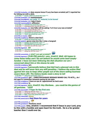 (3:34 PM) hockeyfan_10: does anyone know if Lucy has been arrested yet? I reported her
for hitting me with a stick.
 (3:34 PM) *** joseph_9039 has joined the room ***
(3:34 PM) hockeyfan_10: waaaaaaaaaaa
                    not really "G" material, to be honest
(3:34 PM) ChuckWheat:
(3:34 PM) hockeyfan_10: i
                       take it back
(3:34 PM) mymoney98375: offfensive
 (3:34 PM) *** nickie04 has joined the room ***
 (3:34 PM) *** missinginaction has left the room ***
(3:34 PM) hockeyfan_10: now folks will be asking       "is it true Lucy was arrested"
 (3:35 PM) *** harro23 has left the room ***
 (3:35 PM) *** marantz03 has left the room ***
 (3:35 PM) *** marantz03 has joined the room ***
 (3:35 PM) *** TimFL has joined the room ***
(3:35 PM) mr hankie: nice
(3:35 PM) mrsbillyray: there's a ban box?
 (3:35 PM) *** seude has joined the room ***
(3:35 PM) jet0525: gonna miss him like I miss a      hangnail
 (3:35 PM) *** tokenjo has joined the room ***
 (3:35 PM) *** MIJFOREVER has joined the room ***
 (3:36 PM) *** mnwriter has left the room ***
(3:36 PM) tigerherb: lol
 (3:36 PM) *** mnwriter has joined the room ***
 (3:36 PM) *** odieg has left the room ***

(3:36 PM) carverchick_2: what?   Lucy got arrested??
(3:36 PM) tigerherb: (3:06
                    PM) pooch1: very_tired15: Well, AH hopes to
come home today and I do not believe he would come back empty-
handed. I have not been following the Deli situation nor am I
concerned about him or the shares he sold.
(3:36 PM) mrsbillyray: lol
(3:36 PM) tigerherb: I personally believe that Deli had a planned role in this
deal and he will never face any stiff penalties. I believe the action filed
against him was to keep other people out of the share-selling business
(scare them off). The history books need a story to tell
 (3:36 PM) *** odieg has joined the room ***
(3:37 PM) greatdane1: got ....CMKX/ENTOURAGE     MESSAGE BOARD CALL TO ACTI,,,, do i
not open it.i remember someone saying do not open
(3:37 PM) mrsbillyray: I have an eye dr. appointment be back soon
(3:37 PM) mrsbillyray: ty
(3:37 PM) tigerherb: very_tired15: Hey Starbase.. you could be the genius of
all geniuses. "1010
(3:37 PM) stormie007: I hope its the first one
 (3:37 PM) *** odieg has left the room ***
 (3:37 PM) *** pineapple express_2 has left the room ***
 (3:37 PM) *** Mike_Laura has joined the room ***
(3:37 PM) colink1964: please
(3:37 PM) saint112272: Had    them for years
(3:37 PM) carverchick_2:
(3:37 PM) greatdane1: thankyou    much
(3:37 PM) pooch1: very_tired15: I recommend that if Jesus is your Lord, pray
to Him with a humble and open heart for the truth. He is a far greater
teacher than I could ever be.
 