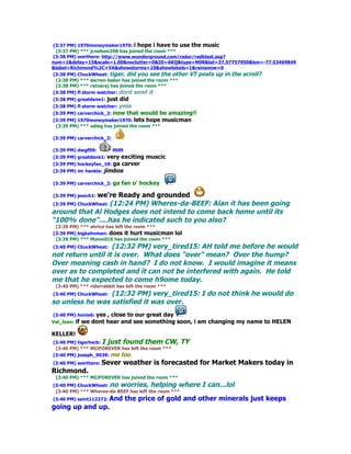 (3:37 PM) 1970moneymaker1970: i hope i have to use the music
 (3:37 PM) *** jcnelson298 has joined the room ***
(3:38 PM) werthere: http://www.wunderground.com/radar/radblast.asp?
num=1&delay=15&scale=1.00&noclutter=0&ID=AKQ&type=N0R&lat=37.57757950&lon=-77.53469849
&label=Richmond%2C+VA&showstorms=10&showlabels=1&rainsnow=0
(3:38 PM) ChuckWheat: tiger, did you see the other VT posts up in the scroll?
 (3:38 PM) *** darren-baker has joined the room ***
 (3:38 PM) *** ratnaraj has joined the room ***
(3:38 PM) fl storm watcher: dont send it
(3:38 PM) greatdane1: just   did
(3:38 PM) fl storm watcher: yess
(3:39 PM) carverchick_2: now   that would be amazing!!
(3:39 PM) 1970moneymaker1970: lets hope    musicman
 (3:39 PM) *** odieg has joined the room ***

(3:39 PM) carverchick_2:

(3:39 PM) dwgf09:       mm
(3:39 PM) greatdane1: very exciting muscic
(3:39 PM) hockeyfan_10: ga carver
(3:39 PM) mr hankie: jimbos

(3:39 PM) carverchick_2: ga   fan o' hockey

             we're Ready and grounded
(3:39 PM) pooch1:
                (12:24 PM) Wheres-da-BEEF: Alan it has been going
(3:39 PM) ChuckWheat:
around that Al Hodges does not intend to come back home until its
"100% done"....has he indicated such to you also?
 (3:39 PM) *** ahrice has left the room ***
(3:39 PM) bigkahnman: does it hurt musicman        lol
 (3:39 PM) *** Monmil10 has joined the room ***
                   (12:32 PM) very_tired15: AH told me before he would
(3:40 PM) ChuckWheat:
not return until it is over. What does "over" mean? Over the hump?
Over meaning cash in hand? I do not know. I would imagine it means
over as to completed and it can not be interfered with again. He told
me that he expected to come h9ome today.
 (3:40 PM) *** riderrabbit has left the room ***
                 (12:32 PM) very_tired15: I do not think he would do
(3:40 PM) ChuckWheat:
so unless he was satisfied it was over.
(3:40 PM) honie6: yes  , close to our great day
Val_Jean: if   we dont hear and see something soon, i am changing my name to HELEN

KELLER!
(3:40 PM) tigerherb: I just found them CW,           TY
 (3:40 PM) *** MIJFOREVER has left the room ***
(3:40 PM) joseph_9039: me too
(3:40 PM) werthere: Sever     weather is forecasted for Market Makers today in
Richmond.
 (3:40 PM) *** MIJFOREVER has joined the room ***
(3:40 PM) ChuckWheat: no worries, helping where           I can...lol
 (3:40 PM) *** Wheres-da-BEEF has left the room ***
(3:40 PM) saint112272: And     the price of gold and other minerals just keeps
going up and up.
 