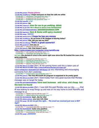 (12:00 PM) jacbert: thanks    johninc
(12:00 PM) mrsbillyray: I hope everyone on that list     calls ms white
 (12:00 PM) *** snowdude-1 has joined the room ***
 (12:00 PM) *** grubbyman has left the room ***
 (12:00 PM) *** grubbyman has joined the room ***
(12:00 PM) extex95_1: lol
(12:00 PM) johninc:   yw
(12:00 PM) 1clearcut: time    for me to go walking. bbiab
(12:00 PM) ny joe 343: He's   about to serve Crow Sandwiches!
(12:00 PM) GOTCMKXDIAMONDS: AAAAAA@AAAAA.COM
(12:00 PM) tigerherb: Ham     & Swiss with spicy mustard
(12:00 PM) sassjr: YAY!!!!!
(12:00 PM) saint112272: I    hope he has are money
(12:01 PM) mrsbillyray: do  we know if Mr Hodges is leaving today?
(12:01 PM) johninc:   Got, did you see my link?
(12:01 PM) born2boogy:     That's a great scenerio!!
(12:01 PM) pardonmi: now pay us
 (12:01 PM) *** john2b has left the room ***
(12:01 PM) johninc: Got, that doesn't work.
http://www.snopes.com/computer/virus/quickfix.asp
 (12:02 PM) *** net_worthtx has left the room ***
 (12:02 PM) *** Tyme2Jam has joined the room ***
Val_Jean: the alureon.H virus is the worst right     now since the fbi busted the zues virus
gang yesterday
 (12:02 PM) *** charsyph has left the room ***
 (12:02 PM) *** 0verlap has joined the room ***
 (12:02 PM) *** Silver1OK has joined the room ***
 (12:03 PM) *** jbgood_4 has left the room ***
(12:03 PM) Wheres-da-BEEF: jfarn: Al not coming home until this is          taken care of
(12:03 PM) Wheres-da-BEEF: http://cmkxunofficial.proboards.com/index.cgi?
board=mofo&action=display&thread=6841&page=18       very interesting and encouraging
comments from jfarn yesterday
 (12:03 PM) *** Onemoreday1 has joined the room ***
(12:04 PM) johninc: The free Microsoft AV program        is supposed to be pretty good.
(12:04 PM) Wheres-da-BEEF: jfarn: heard today from very good sources that Monday
message was on target for today
(12:04 PM) GOTCMKXDIAMONDS: have eset buisness anti virus aint cheap but
the best ive found
(12:04 PM) Wheres-da-BEEF: jfarn: I was told this past Monday was our day..........that
Al was looking to wrap things up and was on his way home to brief Plaintiffs and
message to us
 (12:04 PM) *** Nibbles Dad has left the room ***
 (12:04 PM) *** allstarcustoms has joined the room ***
(12:04 PM) MIJFOREVER: beef...tks for info!
(12:04 PM) allstarcustoms:  any new info 2day
(12:04 PM) sassjr: So   let me get this right... The email we received just now is NOT
legit?
(12:04 PM) Wheres-da-BEEF: yw...
 (12:05 PM) *** mountaintrader2001 has left the room ***
(12:05 PM) MIJFOREVER: looks very positive
 (12:05 PM) *** erthtunes has joined the room ***
 (12:05 PM) *** dreamweaver_2 has left the room ***
(12:05 PM) sassjr: ohhhhhhh
 