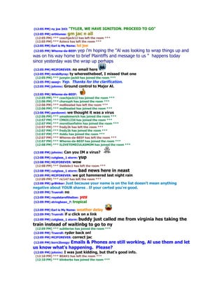 (12:05 PM) ny joe 343: "TYLER,     WE HAVE IGNITION. PROCEED TO GO"
(12:05 PM) erthtunes: gm jac n all
 (12:05 PM) *** coachjack12 has left the room ***
 (12:05 PM) *** Aztecs has left the room ***
(12:05 PM) Earl is My Name: lol joe
(12:05 PM) Wheres-da-BEEF: yep
                          i'm hoping the "Al was looking to wrap things up and
was on his way home to brief Plaintiffs and message to us " happens today
since yesterday was the wrap up perhaps
(12:05 PM) MIJFOREVER: no      email here
(12:05 PM) mrsbillyray: ty wheresthebeef, I missed that    one
 (12:05 PM) *** jumpin-jack0 has joined the room ***
(12:05 PM) sassjr: Yep. Thanks for the clarification.
(12:05 PM) johninc:   Ground control to Major Al.

(12:05 PM) Wheres-da-BEEF:
 (12:05 PM) *** coachjack12 has joined the room ***
 (12:06 PM) *** charsyph has joined the room ***
 (12:06 PM) *** molliesdad has left the room ***
 (12:06 PM) *** molliesdad has joined the room ***
(12:06 PM) pardonmi: we thought it was a virus
 (12:06 PM) *** umademerich has joined the room ***
 (12:07 PM) *** CMKX1234 has joined the room ***
 (12:07 PM) *** morethanfishin has joined the room ***
 (12:07 PM) *** fredy2k has left the room ***
 (12:07 PM) *** fredy2k has joined the room ***
 (12:07 PM) *** itoldu has joined the room ***
 (12:07 PM) *** Wheres-da-BEEF has left the room ***
 (12:07 PM) *** Wheres-da-BEEF has joined the room ***
 (12:08 PM) *** ILOVETEMECULASMOM has joined the room ***

(12:08 PM) johninc:   Can you IM a virus?
(12:08 PM) cutglass_1 storm: yup
(12:08 PM) MIJFOREVER: wow
 (12:08 PM) *** Daklebc1 has left the room ***
(12:08 PM) cutglass_1 storm: bad       news here in neast
(12:09 PM) MIJFOREVER: we got hammered last night rain
 (12:09 PM) *** ric147 has left the room ***
(12:09 PM) gr8hiker: Just because your name is on the list
                                                      doesn't mean anything
negative about YOUR shares . If your certed you're good.
(12:09 PM) Trueroll: no
(12:09 PM) royalstarofthelion:   yes
(12:09 PM) stringbean_7: tropical

(12:09 PM) Earl is My Name: weather      delay
(12:09 PM) Trueroll: if   u click on a link
(12:09 PM) cutglass_1 storm: buddy
                            just called me from virginia hes taking the
train instead of waitinbg to go to ny
 (12:09 PM) *** subtlerise has joined the room ***
(12:09 PM) Trueroll: ryder back on!
(12:09 PM) MIJFOREVER: correct      jac
(12:09 PM) born2boogy: Emails & Phones are still working, Al use them and let
us know what's happening. Please?
(12:09 PM) johninc: I was just kidding, but that's   good info.
 (12:10 PM) *** BEAH1 has left the room ***
 (12:10 PM) *** klinkerke has joined the room ***
 