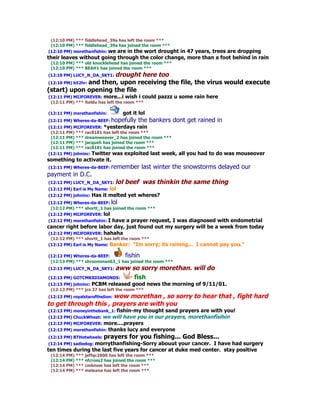(12:10 PM) *** fiddlehead_39a has left the room ***
 (12:10 PM) *** fiddlehead_39a has joined the room ***
(12:10 PM) morethanfishin: we are in the wort drought
                                                  in 47 years, trees are dropping
their leaves without going through the color change, more than a foot behind in rain
 (12:10 PM) *** old knucklehead has joined the room ***
 (12:10 PM) *** BEAH1 has joined the room ***
(12:10 PM) LUCY_N_DA_SKY1: droughthere too
(12:10 PM) b52hr: and then, upon receiving the file, the virus would execute
(start) upon opening the file
(12:11 PM) MIJFOREVER: more...i wish i could       pazzz u some rain here
 (12:11 PM) *** itoldu has left the room ***

(12:11 PM) morethanfishin:        got it lol
(12:11 PM) Wheres-da-BEEF: hopefully     the bankers dont get rained in
(12:11 PM) MIJFOREVER: *yesterdays rain
 (12:11 PM) *** rac8181 has left the room ***
 (12:11 PM) *** dreamweaver_2 has joined the room ***
 (12:11 PM) *** jacqueh has joined the room ***
 (12:11 PM) *** rac8181 has joined the room ***
(12:11 PM) johninc: Twitter was exploited last week,      all you had to do was mouseover
something to activate it.
(12:11 PM) Wheres-da-BEEF: remember       last winter the snowstorms delayed our
payment in D.C.
(12:12 PM) LUCY_N_DA_SKY1: lol    beef was thinkin the same thing
(12:12 PM) Earl is My Name: lol
(12:12 PM) johninc:   Has it melted yet wheres?
(12:12 PM) Wheres-da-BEEF: lol
 (12:12 PM) *** shortt_1 has joined the room ***
(12:12 PM) MIJFOREVER: lol
(12:12 PM) morethanfishin: I have a prayer request, I was diagnosed with endometrial
cancer right before labor day, just found out my surgery will be a week from today
(12:12 PM) MIJFOREVER: hahaha
 (12:12 PM) *** shortt_1 has left the room ***
(12:12 PM) Earl is My Name: Banker: "Im sorry;      its raining... I cannot pay you."

(12:12 PM) Wheres-da-BEEF:     fishin
 (12:13 PM) *** shroomman63_1 has joined the room ***
(12:13 PM) LUCY_N_DA_SKY1: aww        so sorry morethan. will do
(12:13 PM) GOTCMKXDIAMONDS:            fish
(12:13 PM) johninc: PCBM released good         news the morning of 9/11/01.
 (12:13 PM) *** jcs 37 has left the room ***
                      wow morethan , so sorry to hear that , fight hard
(12:13 PM) royalstarofthelion:
to get through this , prayers are with you
(12:13 PM) moneyinthebank_1: fishin-my  thought sand prayers are with you!
(12:13 PM) ChuckWheat:  we will have you in our prayers, morethanfisihin
(12:13 PM) MIJFOREVER: more....prayers
(12:13 PM) morethanfishin: thanks lucy and everyone
(12:13 PM) BTHotwheels: prayers     for you fishing... God Bless...
 (12:14 PM) sadiedog: morrythanfishing-Sorry abouut your cancer. I have had surgery
ten times during the last five years for cancer at duke med center. stay positive
 (12:14 PM) *** jeffqc2000 has left the room ***
 (12:14 PM) *** nfcross2 has joined the room ***
 (12:14 PM) *** cmknow has left the room ***
 (12:14 PM) *** meleana has left the room ***
 