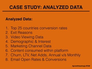 CASE STUDY: ANALYZED DATA
Analyzed Data: !
!
1. Top 25 countries conversion rates
2. Exit Reasons
3. Video Viewing Data
4. Demographic & Interest
5. Marketing Channel Data
6. Content consumed within platform
7. Churn, LTV, Net Adds, Annual v/s Monthly
8. Email Open Rates & Conversions
#growthhackingLATAM
 