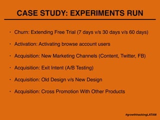 CASE STUDY: EXPERIMENTS RUN
• Churn: Extending Free Trial (7 days v/s 30 days v/s 60 days)!
!
• Activation: Activating browse account users!
!
• Acquisition: New Marketing Channels (Content, Twitter, FB)!
!
• Acquisition: Exit Intent (A/B Testing)!
!
• Acquisition: Old Design v/s New Design!
!
• Acquisition: Cross Promotion With Other Products
#growthhackingLATAM
 
