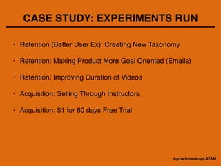 CASE STUDY: EXPERIMENTS RUN
• Retention (Better User Ex): Creating New Taxonomy!
!
• Retention: Making Product More Goal Oriented (Emails)!
!
• Retention: Improving Curation of Videos!
!
• Acquisition: Selling Through Instructors!
!
• Acquisition: $1 for 60 days Free Trial
#growthhackingLATAM
 
