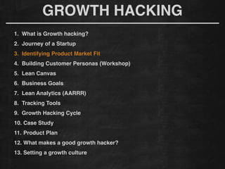 GROWTH HACKING
1. What is Growth hacking?!
2. Journey of a Startup!
3. Identifying Product Market Fit!
4. Building Customer Personas (Workshop)!
5. Lean Canvas!
6. Business Goals!
7. Lean Analytics (AARRR)!
8. Tracking Tools !
9. Growth Hacking Cycle!
10. Case Study!
11. Product Plan!
12. What makes a good growth hacker?!
13. Setting a growth culture!
 